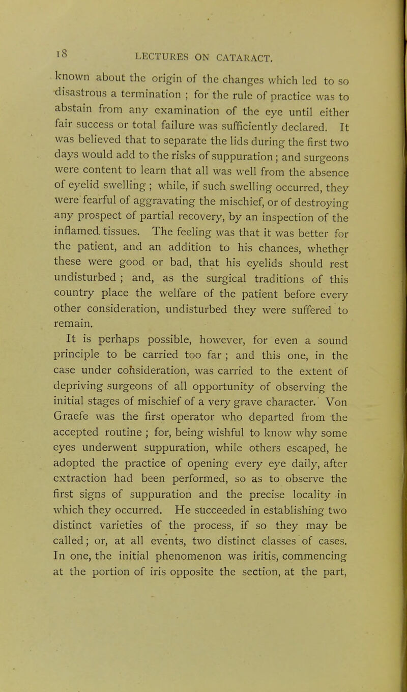 known about the origin of the changes which led to so •disastrous a termination ; for the rule of practice was to abstain from any examination of the eye until either fair success or total failure was sufficiently declared. It was believed that to separate the lids during the first two days would add to the risks of suppuration; and surgeons were content to learn that all was well from the absence of eyelid swelling ; while, if such swelling occurred, they were fearful of aggravating the mischief, or of destroying any prospect of partial recovery, by an inspection of the inflamed, tissues. The feeling was that it was better for the patient, and an addition to his chances, whether these were good or bad, that his eyelids should rest undisturbed ; and, as the surgical traditions of this country place the welfare of the patient before every other consideration, undisturbed they were suffered to remain. It is perhaps possible, however, for even a sound principle to be carried too far ; and this one, in the case under consideration, was carried to the extent of depriving surgeons of all opportunity of observing the initial stages of mischief of a very grave character. Von Graefe was the first operator who departed from the accepted routine ; for, being wishful to know why some eyes underwent suppuration, while others escaped, he adopted the practice of opening every eye daily, after extraction had been performed, so as to observe the first signs of suppuration and the precise locality in which they occurred. He succeeded in establishing two distinct varieties of the process, if so they may be called; or, at all events, two distinct classes of cases. In one, the initial phenomenon was iritis, commencing at the portion of iris opposite the section, at the part,