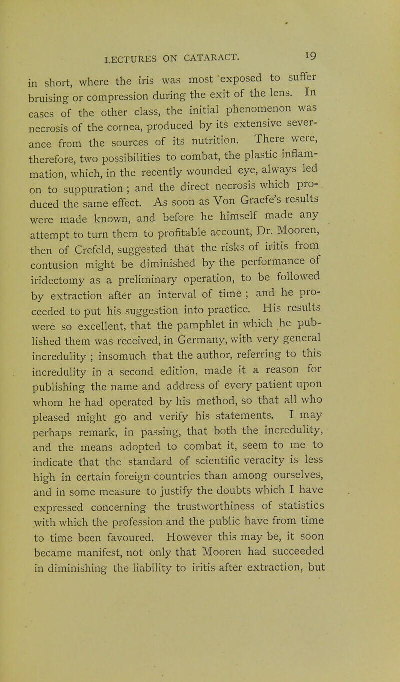 in short, where the iris was most 'exposed to suffer bruising or compression during the exit of the lens. In cases of the other class, the initial phenomenon was necrosis of the cornea, produced by its extensive sever- ance from the sources of its nutrition. There were, therefore, two possibilities to combat, the plastic inflam- mation, which, in the recently wounded eye, always led on to suppuration ; and the direct necrosis which pro- duced the same effect. As soon as Von Graefe's results were made known, and before he himself made any attempt to turn them to profitable account, Dr. Mooren, then of Crefeld, suggested that the risks of iritis from contusion might be diminished by the performance of iridectomy as a preliminary operation, to be followed by extraction after an interval of time ; and he pro- ceeded to put his suggestion into practice. His results were so excellent, that the pamphlet in which he pub- lished them was received, in Germany, with very general incredulity ; insomuch that the author, referring to this incredulity in a second edition, made it a reason for publishing the name and address of every patient upon whom he had operated by his method, so that all who pleased might go and verify his statements. I may perhaps remark, in passing, that both the incredulity, and the means adopted to combat it, seem to me to indicate that the standard of scientific veracity is less high in certain foreign countries than among ourselves, and in some measure to justify the doubts which I have expressed concerning the trustworthiness of statistics with which the profession and the public have from time to time been favoured. However this may be, it soon became manifest, not only that Mooren had succeeded in diminishing the liability to iritis after extraction, but