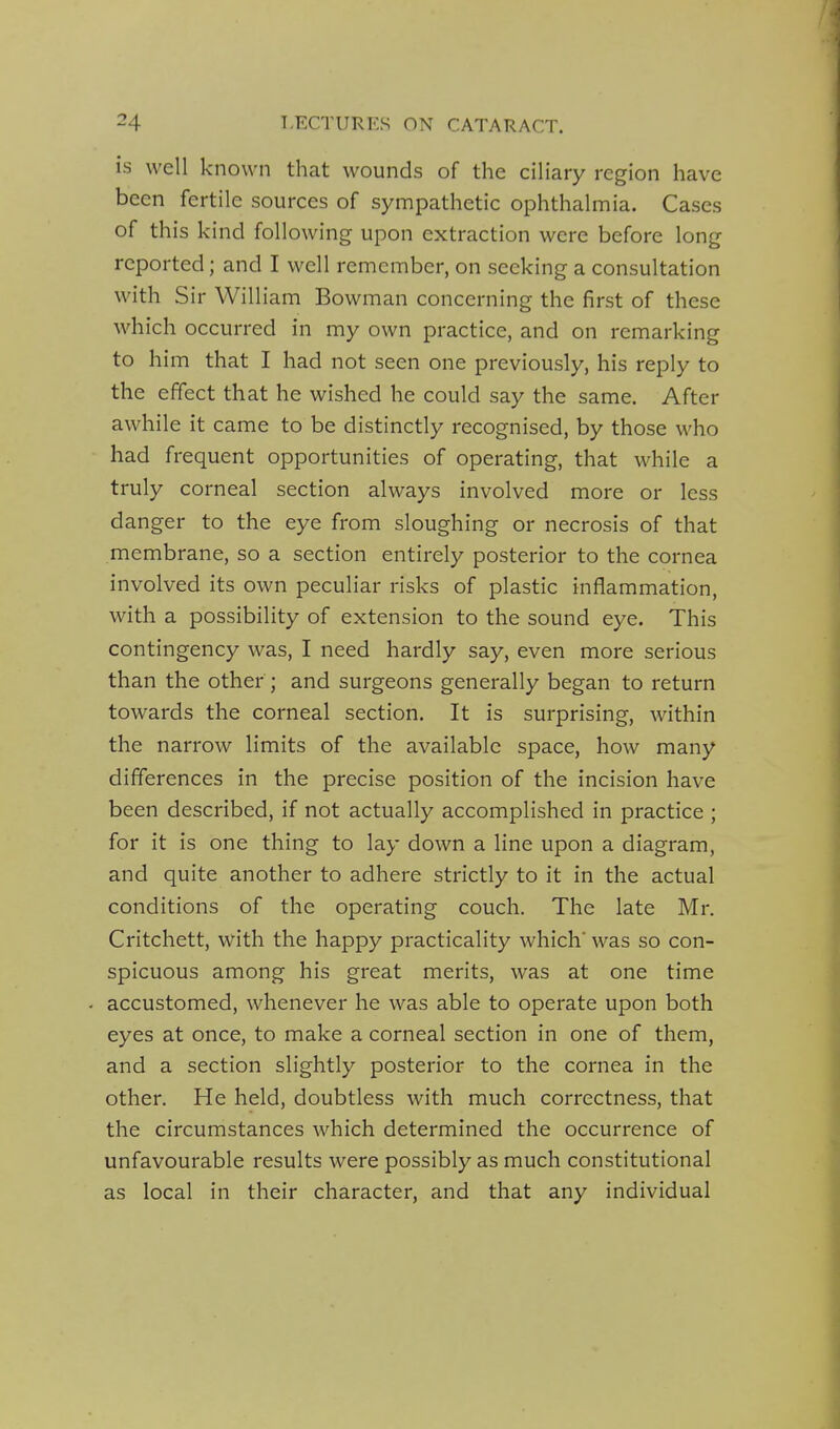 is well known that wounds of the ciliary region have been fertile sources of sympathetic ophthalmia. Cases of this kind following upon extraction were before long reported; and I well remember, on seeking a consultation with Sir William Bowman concerning the first of these which occurred in my own practice, and on remarking to him that I had not seen one previously, his reply to the effect that he wished he could say the same. After awhile it came to be distinctly recognised, by those who had frequent opportunities of operating, that while a truly corneal section always involved more or less danger to the eye from sloughing or necrosis of that membrane, so a section entirely posterior to the cornea involved its own peculiar risks of plastic inflammation, with a possibility of extension to the sound eye. This contingency was, I need hardly say, even more serious than the other; and surgeons generally began to return towards the corneal section. It is surprising, within the narrow limits of the available space, how many differences in the precise position of the incision have been described, if not actually accomplished in practice ; for it is one thing to lay down a line upon a diagram, and quite another to adhere strictly to it in the actual conditions of the operating couch. The late Mr, Critchett, with the happy practicality which' was so con- spicuous among his great merits, was at one time . accustomed, whenever he was able to operate upon both eyes at once, to make a corneal section in one of them, and a section slightly posterior to the cornea in the other. He held, doubtless with much correctness, that the circumstances which determined the occurrence of unfavourable results were possibly as much constitutional as local in their character, and that any individual