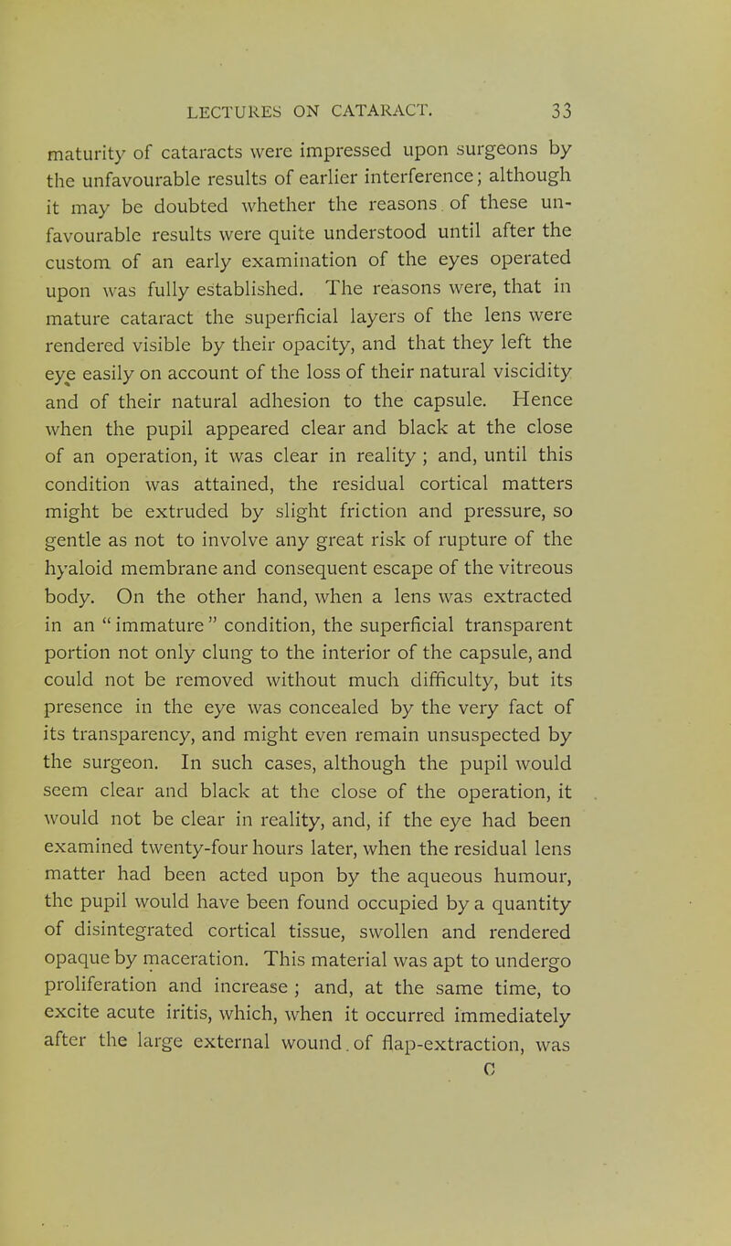 maturity of cataracts were impressed upon surgeons by the unfavourable results of earlier interference; although it may be doubted whether the reasons. of these un- favourable results were quite understood until after the custom of an early examination of the eyes operated upon was fully established. The reasons were, that in mature cataract the superficial layers of the lens were rendered visible by their opacity, and that they left the eye easily on account of the loss of their natural viscidity and of their natural adhesion to the capsule. Hence when the pupil appeared clear and black at the close of an operation, it was clear in reality ; and, until this condition was attained, the residual cortical matters might be extruded by slight friction and pressure, so gentle as not to involve any great risk of rupture of the hyaloid membrane and consequent escape of the vitreous body. On the other hand, when a lens was extracted in an  immature  condition, the superficial transparent portion not only clung to the interior of the capsule, and could not be removed without much difficulty, but its presence in the eye was concealed by the very fact of its transparency, and might even remain unsuspected by the surgeon. In such cases, although the pupil would seem clear and black at the close of the operation, it would not be clear in reality, and, if the eye had been examined twenty-four hours later, when the residual lens matter had been acted upon by the aqueous humour, the pupil would have been found occupied by a quantity of disintegrated cortical tissue, swollen and rendered opaque by maceration. This material was apt to undergo proliferation and increase ; and, at the same time, to excite acute iritis, which, when it occurred immediately after the large external wound.of flap-extraction, was C