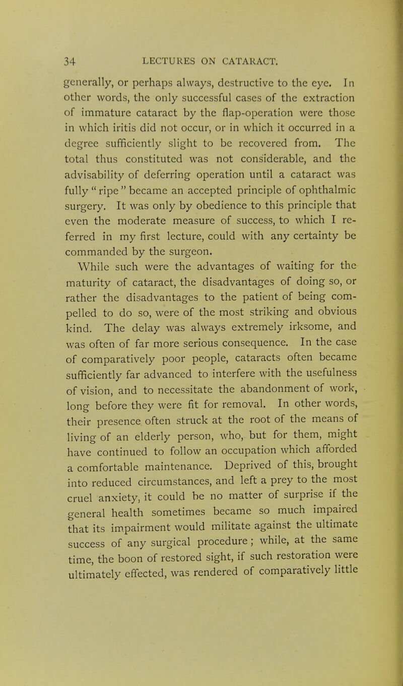 generally, or perhaps always, destructive to the eye. In other words, the only successful cases of the extraction of immature cataract by the flap-operation were those in which iritis did not occur, or in which it occurred in a degree sufficiently slight to be recovered from. The total thus constituted was not considerable, and the advisability of deferring operation until a cataract was fully  ripe  became an accepted principle of ophthalmic surgery. It was only by obedience to this principle that even the moderate measure of success, to which I re- ferred in my first lecture, could with any certainty be commanded by the surgeon. While such were the advantages of waiting for the maturity of cataract, the disadvantages of doing so, or rather the disadvantages to the patient of being com- pelled to do so, were of the most striking and obvious kind. The delay was always extremely irksome, and was often of far more serious consequence. In the case of comparatively poor people, cataracts often became sufficiently far advanced to interfere with the usefulness of vision, and to necessitate the abandonment of work, long before they were fit for removal. In other words, their presence often struck at the root of the means of living of an elderly person, who, but for them, might have continued to follow an occupation which afforded a comfortable maintenance. Deprived of this, brought into reduced circumstances, and left a prey to the most cruel anxiety, it could be no matter of surprise if the general health sometimes became so much impaired that its im.pairment would militate against the ultimate success of any surgical procedure; while, at the same time, the boon of restored sight, if such restoration were ultimately effected, was rendered of comparatively little