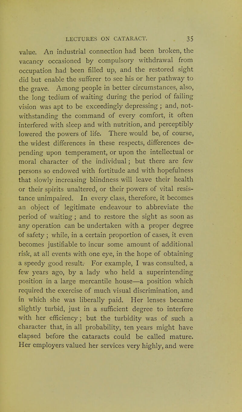 value. An industrial connection had been broken, the vacancy occasioned by compulsory withdrawal from occupation had been filled up, and the restored sight did but enable the sufferer to see his or her pathway to the grave. Among people in better circumstances, also, the long tedium of waiting during the period of failing vision was apt to be exceedingly depressing ; and, not- withstanding the command of every comfort, it often interfered with sleep and with nutrition, and perceptibly lowered the powers of life. There would be, of course, the widest differences in these respects, differences de- pending upon temperament, or upon the intellectual or moral character of the individual; but there are few persons so endowed with fortitude and with hopefulness that slowly increasing blindness will leave their health or their spirits unaltered, or their powers of vital resis- tance unimpaired. In every class, therefore, it becomes an object of legitimate endeavour to abbreviate the period of waiting ; and to restore the sight as soon as any operation can be undertaken with a proper degree of safety ; while, in a certain proportion of cases, it even becomes justifiable to incur some amount of additional risk, at all events with one eye, in the hope of obtaining a speedy good result. For example, I was consulted, a few years ago, by a lady who held a superintending position in a large mercantile house—a position which required the exercise of much visual discrimination, and in which she was liberally paid. Her lenses became slightly turbid, just in a sufficient degree to interfere with her efficiency ; but the turbidity was of such a character that, in all probability, ten years might have elapsed before the cataracts could be called mature. Her employers valued her services very highly, and were