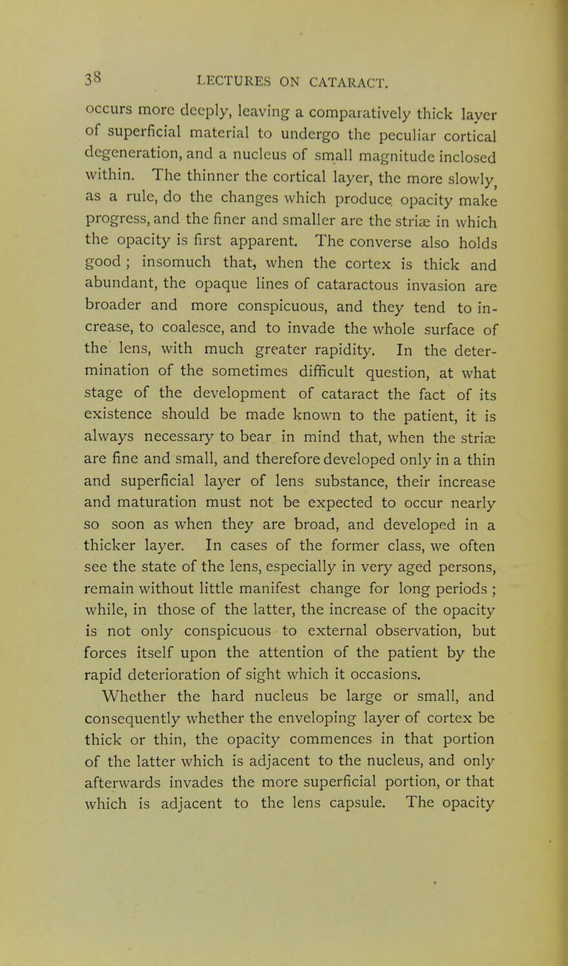 occurs more deeply, leaving a comparatively thick layer of superficial material to undergo the peculiar cortical degeneration, and a nucleus of small magnitude inclosed within. The thinner the cortical layer, the more slowly as a rule, do the changes which produce opacity make progress, and the finer and smaller are the stride in which the opacity is first apparent. The converse also holds good ; insomuch that, when the cortex is thick and abundant, the opaque lines of cataractous invasion are broader and more conspicuous, and they tend to in- crease, to coalesce, and to invade the whole surface of the lens, with much greater rapidity. In the deter- mination of the sometimes difficult question, at what stage of the development of cataract the fact of its existence should be made known to the patient, it is always necessary to bear in mind that, when the striae are fine and small, and therefore developed only in a thin and superficial layer of lens substance, their increase and maturation must not be expected to occur nearly so soon as when they are broad, and developed in a thicker layer. In cases of the former class, we often see the state of the lens, especially in very aged persons, remain without little manifest change for long periods ; while, in those of the latter, the increase of the opacity is not only conspicuous to external observation, but forces itself upon the attention of the patient by the rapid deterioration of sight which it occasions. Whether the hard nucleus be large or small, and consequently whether the enveloping layer of cortex be thick or thin, the opacity commences in that portion of the latter which is adjacent to the nucleus, and only afterwards invades the more superficial portion, or that which is adjacent to the lens capsule. The opacity