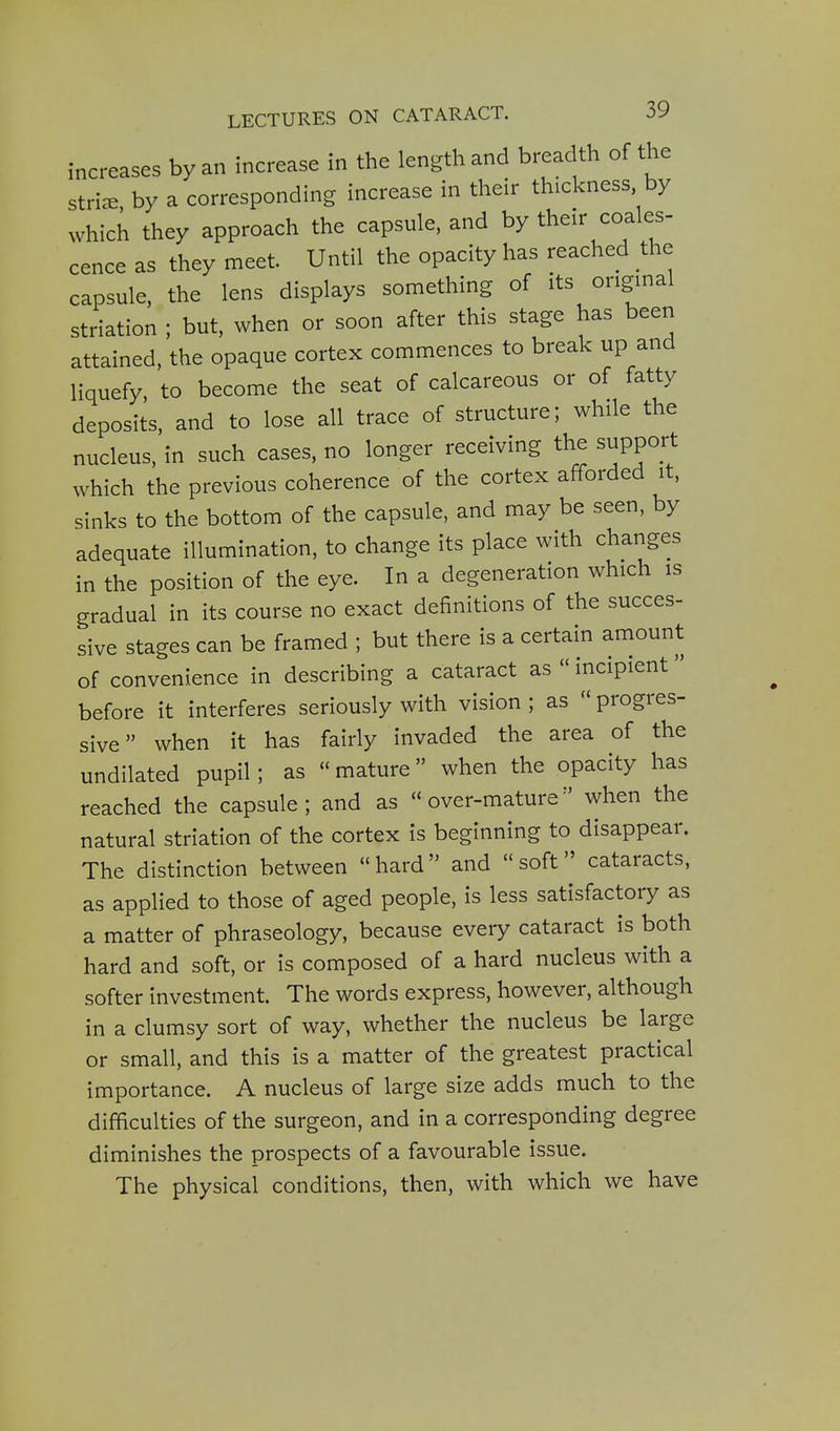 increases by an increase in the length and breadth of the stri^ by a corresponding increase in their thickness, by which they approach the capsule, and by their coales- cence as they meet. Until the opacity has reached the capsule, the lens displays something of its origmal striation ; but, when or soon after this stage has been attained, the opaque cortex commences to break up and liquefy, to become the seat of calcareous or of fatty deposits, and to lose all trace of structure; while the nucleus, in such cases, no longer receiving the support which the previous coherence of the cortex afforded it, sinks to the bottom of the capsule, and may be seen, by adequate illumination, to change its place with changes in the position of the eye. In a degeneration which is gradual in its course no exact definitions of the succes- sive stages can be framed ; but there is a certain amount of convenience in describing a cataract as  incipient before it interferes seriously with vision ; as  progres- sive when it has fairly invaded the area of the undilated pupil; as «mature when the opacity has reached the capsule ; and as  over-mature when the natural striation of the cortex is beginning to disappear. The distinction between hard and soft cataracts, as applied to those of aged people, is less satisfactory as a matter of phraseology, because every cataract is both hard and soft, or is composed of a hard nucleus with a softer investment. The words express, however, although in a clumsy sort of way, whether the nucleus be large or small, and this is a matter of the greatest practical importance. A nucleus of large size adds much to the difficulties of the surgeon, and in a corresponding degree diminishes the prospects of a favourable issue. The physical conditions, then, with which we have