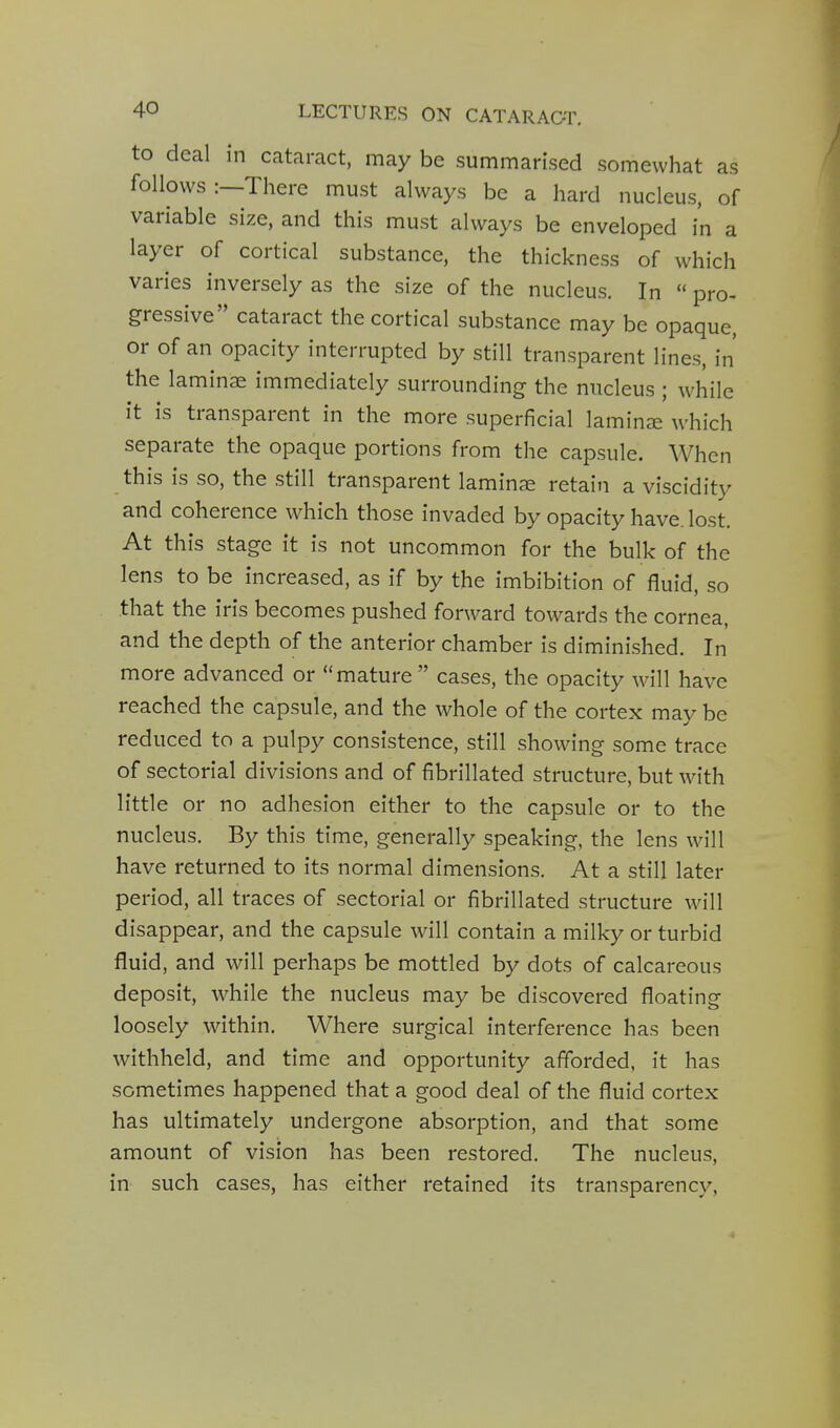 to deal in cataract, may be summarised somewhat as follows :—There must always be a hard nucleus, of variable size, and this must always be enveloped in a layer of cortical substance, the thickness of which varies inversely as the size of the nucleus. In  pro- gressive cataract the cortical substance may be opaque, or of an opacity interrupted by still transparent lines, in the laminae immediately surrounding the nucleus ; while it is transparent in the more superficial laminae which separate the opaque portions from the capsule. When this is so, the still transparent laminae retain a viscidity and coherence which those invaded by opacity have. lost. At this stage it is not uncommon for the bulk of the lens to be increased, as if by the imbibition of fluid, so that the iris becomes pushed forward towards the cornea, and the depth of the anterior chamber is diminished. In more advanced or mature cases, the opacity will have reached the capsule, and the whole of the cortex may be reduced to a pulpy consistence, still showing some trace of sectorial divisions and of fibrillated structure, but with little or no adhesion either to the capsule or to the nucleus. By this time, generally speaking, the lens will have returned to its normal dimensions. At a still later period, all traces of sectorial or fibrillated structure will disappear, and the capsule will contain a milky or turbid fluid, and will perhaps be mottled by dots of calcareous deposit, while the nucleus may be discovered floating loosely within. Where surgical interference has been withheld, and time and opportunity afforded, it has sometimes happened that a good deal of the fluid cortex has ultimately undergone absorption, and that some amount of vision has been restored. The nucleus, in such cases, has either retained its transparency. 4