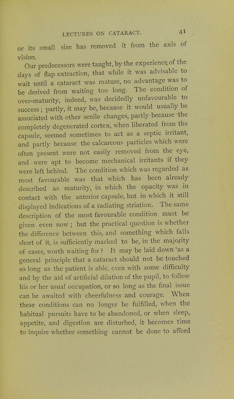 or its small size has removed it from the axis of vision. Our predecessors were taught, by the experience of the days of flap extraction, that while it was advisable to wait until a cataract was mature, no advantage was to be derived from waiting too long. The condition of over-maturity, indeed, was decidedly unfavourable to success ; partly, it may be, because it would usually be associated with other senile changes, partly because the completely degenerated cortex, when liberated from the capsule, seemed sometimes to act as a septic irritant, and partly because the calcareous particles which were often present were not easily removed from the eye, and were apt to become mechanical irritants if they were left behind. The condition which was regarded as most favourable was that which has been already described as maturity, in which the opacity was in contact with the anterior capsule, but in which it still displayed indications of a radiating striation. The same description of the most favourable condition must be given even now ; but the practical question is whether the difference between this, and something which falls short of it, is sufficiently marked to be, in the majority of cases, worth waiting for? It may be laid down as a general principle that a cataract should not be touched so long as the patient is able, even with some difficulty and by the aid of artificial dilation of the pupil, to follow his or her usual occupation, or so long as the final issue can be awaited with cheerfulness and courage. When these conditions can no longer be fulfilled, when the habitual pursuits have to be abandoned, or when sleep, appetite, and digestion are disturbed, it becomes time to inquire whether something cannot be done to afford