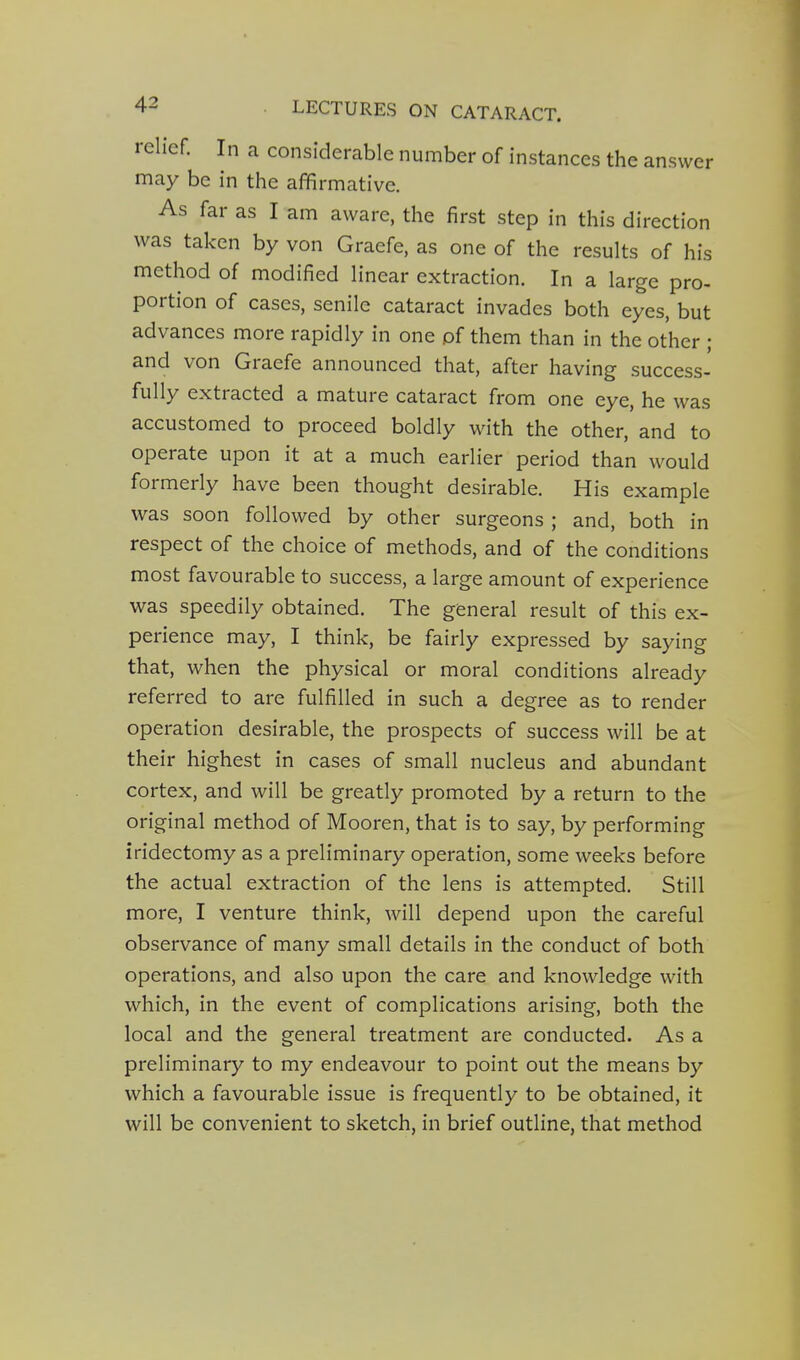 relief. In a considerable number of instances the answer may be in the affirmative. As far as I am aware, the first step in this direction was taken by von Graefe, as one of the results of his method of modified linear extraction. In a large pro- portion of cases, senile cataract invades both eyes, but advances more rapidly in one of them than in the other ; and von Graefe announced that, after having success- fully extracted a mature cataract from one eye, he was accustomed to proceed boldly with the other, and to operate upon it at a much earlier period than would formerly have been thought desirable. His example was soon followed by other surgeons ; and, both in respect of the choice of methods, and of the conditions most favourable to success, a large amount of experience was speedily obtained. The general result of this ex- perience may, I think, be fairly expressed by saying that, when the physical or moral conditions already referred to are fulfilled in such a degree as to render operation desirable, the prospects of success will be at their highest in cases of small nucleus and abundant cortex, and will be greatly promoted by a return to the original method of Mooren, that is to say, by performing iridectomy as a preliminary operation, some weeks before the actual extraction of the lens is attempted. Still more, I venture think, will depend upon the careful observance of many small details in the conduct of both operations, and also upon the care and knowledge with which, in the event of complications arising, both the local and the general treatment are conducted. As a preliminary to my endeavour to point out the means by which a favourable issue is frequently to be obtained, it will be convenient to sketch, in brief outline, that method