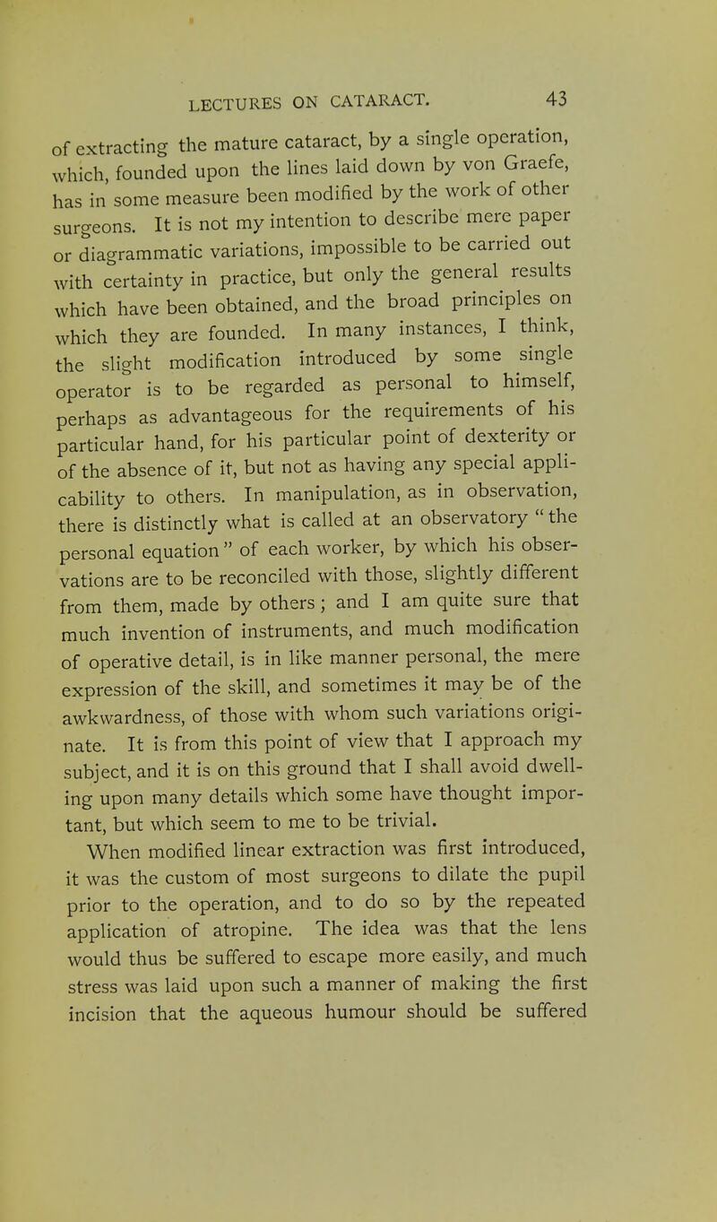 of extracting the mature cataract, by a single operation, which founded upon the lines laid down by von Graefe, has in some measure been modified by the work of other surgeons. It is not my intention to describe mere paper or diagrammatic variations, impossible to be carried out with certainty in practice, but only the general results which have been obtained, and the broad principles on which they are founded. In many instances, I think, the slight modification introduced by some single operator is to be regarded as personal to himself, perhaps as advantageous for the requirements of his particular hand, for his particular point of dexterity or of the absence of it, but not as having any special appli- cability to others. In manipulation, as in observation, there is distinctly what is called at an observatory  the personal equation  of each worker, by which his obser- vations are to be reconciled with those, slightly different from them, made by others; and I am quite sure that much invention of instruments, and much modification of operative detail, is in like manner personal, the mere expression of the skill, and sometimes it may be of the awkwardness, of those with whom such variations origi- nate. It is from this point of view that I approach my subject, and it is on this ground that I shall avoid dwell- ing upon many details which some have thought impor- tant, but which seem to me to be trivial. When modified linear extraction was first introduced, it was the custom of most surgeons to dilate the pupil prior to the operation, and to do so by the repeated application of atropine. The idea was that the lens would thus be suffered to escape more easily, and much stress was laid upon such a manner of making the first incision that the aqueous humour should be suffered