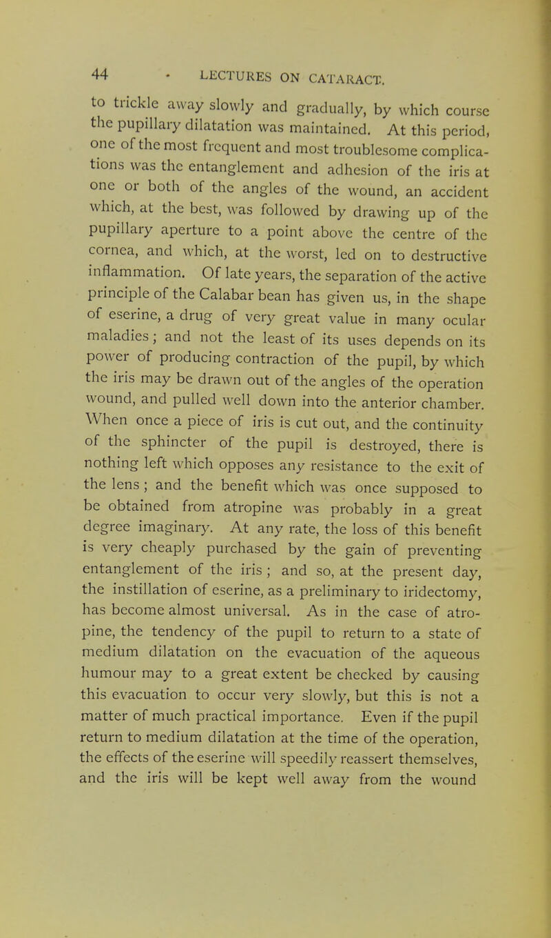 to trickle away slowly and gradually, by which course the pupillary dilatation was maintained. At this period, one of the most frequent and most troublesome complica- tions was the entanglement and adhesion of the iris at one or both of the angles of the wound, an accident which, at the best, was followed by drawing up of the pupillary aperture to a point above the centre of the cornea, and which, at the worst, led on to destructive inflammation. Of late years, the separation of the active principle of the Calabar bean has given us, in the shape of eserine, a drug of very great value in many ocular maladies; and not the least of its uses depends on its power of producing contraction of the pupil, by which the iris may be drawn out of the angles of the operation wound, and pulled well down into the anterior chamber. When once a piece of iris is cut out, and the continuity of the sphincter of the pupil is destroyed, there is nothing left which opposes any resistance to the exit of the lens ; and the benefit which was once supposed to be obtained from atropine was probably in a great degree imaginary. At any rate, the loss of this benefit is very cheaply purchased by the gain of preventing entanglement of the iris ; and so, at the present day, the instillation of eserine, as a preliminary to iridectomy, has become almost universal. As in the case of atro- pine, the tendency of the pupil to return to a state of medium dilatation on the evacuation of the aqueous humour may to a great extent be checked by causing this evacuation to occur very slowly, but this is not a matter of much practical importance. Even if the pupil return to medium dilatation at the time of the operation, the effects of the eserine will speedily reassert themselves, and the iris will be kept well away from the wound