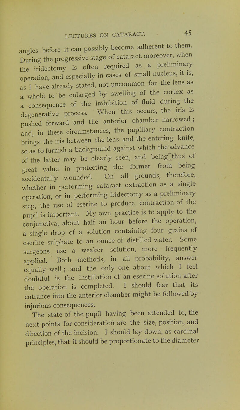 angles before it can possibly become adherent to them. During the progressive stage of cataract, moreover, when the iridectomy is often required as a prelimmary operation, and especially in cases of small nucleus, it is. as I have already stated, not uncommon for the lens as a whole to be enlarged by swelling of the cortex as a consequence of the imbibition of fluid during the degenerative process. When this occurs, the ins is pushed forward and the anterior chamber narrowed; and in these circumstances, the pupillary contraction brings the iris between the lens and the entering knife, so as to furnish a background against which the advance of the latter may be clearly seen, and being Jhus of great value in protecting the former from being accidentally wounded. On all grounds, therefore, whether in performing cataract extraction as a single operation, or in performing iridectomy as a preliminary step, the use of eserine to produce contraction of the pupil is important. My own practice is to apply to the conjunctiva, about half an hour before the operation, a single drop of a solution containing four grains of eserine sulphate to an ounce of distilled water. Some surgeons use a weaker solution, more frequently applied. Both methods, in all probability, answer equally well ; and the only one about which I feel doubtful is the instillation of an eserine solution after the operation is completed. I should fear that its entrance into the anterior chamber might be followed by injurious consequences. The state of the pupil having been attended to, the next points for consideration are the size, position, and direction of the incision. I should lay down, as cardinal principles, that it should be proportionate to the diameter
