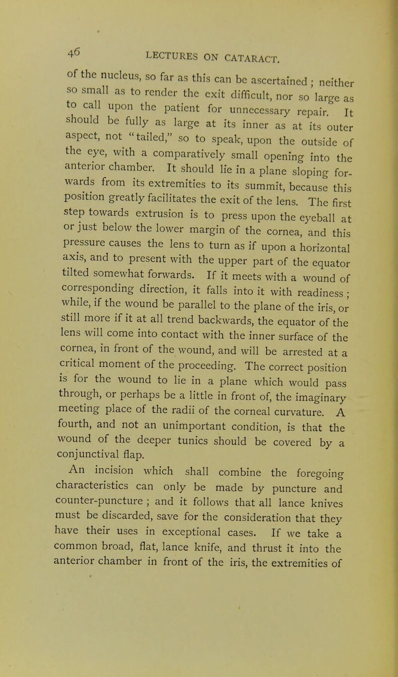 Of the nucleus, so far as this can be ascertained ; neither so small as to render the exit difficult, nor so large as to call upon the patient for unnecessary repair It should be fully as large at its inner as at its outer aspect, not tailed, so to speak, upon the outside of the eye, with a comparatively small opening into the anterior chamber. It should lie in a plane sloping for- wards from its extremities to its summit, because this position greatly facilitates the exit of the lens. The first step towards extrusion is to press upon the eyeball at or just below the lower margin of the cornea, and this pressure causes the lens to turn as if upon a horizontal axis, and to present with the upper part of the equator tilted somewhat forwards. If it meets with a wound of corresponding direction, it falls into it with readiness ; while, if the wound be parallel to the plane of the iris, or still more if it at all trend backwards, the equator of the lens will come into contact with the inner surface of the cornea, in front of the wound, and will be arrested at a critical moment of the proceeding. The correct position is for the wound to lie in a plane which would pass through, or perhaps be a little in front of, the imaginary meeting place of the radii of the corneal curvature. A fourth, and not an unimportant condition, is that the wound of the deeper tunics should be covered by a conjunctival flap. An incision which shall combine the foregoing characteristics can only be made by puncture and counter-puncture ; and it follows that all lance knives must be discarded, save for the consideration that they have their uses in exceptional cases. If we take a common broad, flat, lance knife, and thrust it into the anterior chamber in front of the iris, the extremities of