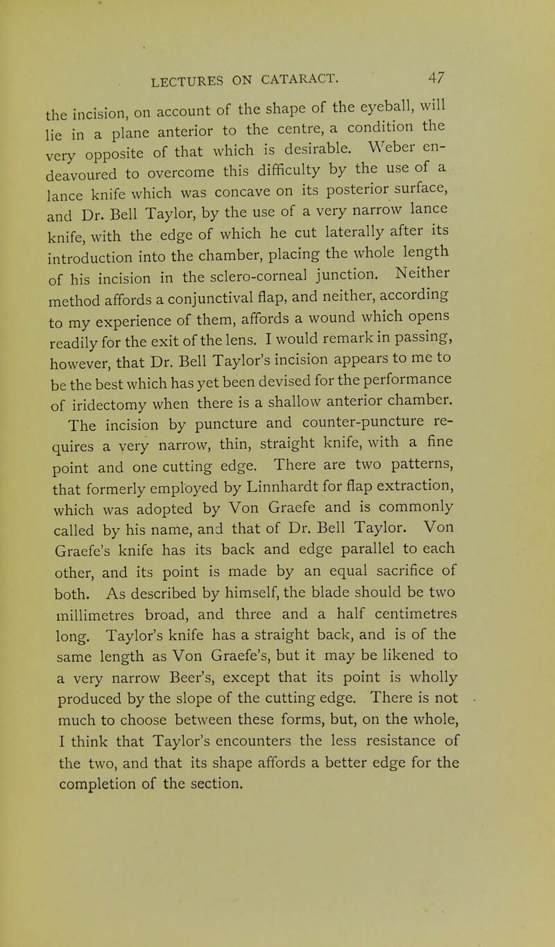 the incision, on account of the shape of the eyeball, will lie in a plane anterior to the centre, a condition the very opposite of that which is desirable. Weber en- deavoured to overcome this difficulty by the use of a lance knife which was concave on its posterior surface, and Dr. Bell Taylor, by the use of a very narrow lance knife, with the edge of which he cut laterally after its introduction into the chamber, placing the whole length of his incision in the sclero-corneal junction. Neither method affords a conjunctival flap, and neither, according to my experience of them, affords a wound which opens readily for the exit of the lens. I would remark in passing, however, that Dr. Bell Taylor's incision appears to me to be the best which has yet been devised for the performance of iridectomy when there is a shallow anterior chamber. The incision by puncture and counter-puncture re- quires a very narrow, thin, straight knife, with a fine point and one cutting edge. There are two patterns, that formerly employed by Linnhardt for flap extraction, which was adopted by Von Graefe and is commonly called by his name, and that of Dr. Bell Taylor. Von Graefe's knife has its back and edge parallel to each other, and its point is made by an equal sacrifice of both. As described by himself, the blade should be two millimetres broad, and three and a half centimetres long. Taylor's knife has a straight back, and is of the same length as Von Graefe's, but it may be likened to a very narrow Beer's, except that its point is wholly produced by the slope of the cutting edge. There is not much to choose between these forms, but, on the whole, I think that Taylor's encounters the less resistance of the two, and that its shape affords a better edge for the completion of the section.