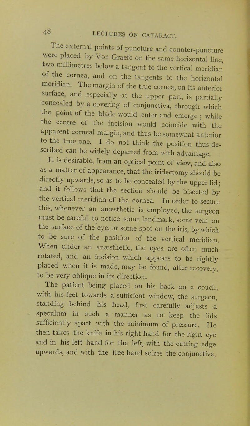 The external points of puncture and counter-puncture were placed by Von Graefe on the same horizontal line two millimetres below a tangent to the vertical meridian of the cornea, and on the tangents to the horizontal meridian. The margin of the true cornea, on its anterior surface, and especially at the upper part, is partially concealed by a covering of conjunctiva, through which the point of the blade would enter and emerge ; while the centre of the incision would coincide with the apparent corneal margin, and thus be somewhat anterior to the true one. I do not think the position thus de- scribed can be widely departed from with advantage. It is desirable, from an optical point of view, and also as a matter of appearance, that the iridectomy should be directly upwards, so as to be concealed by the upper lid; and it follows that the section should be bisected by the vertical meridian of the cornea. In order to secure this, whenever an anaesthetic is employed, the surgeon must be careful to notice some landmark, some vein on the surface of the eye, or some spot on the iris, by which to be sure of the position of the vertical meridian. When under an anaesthetic, the eyes are often much rotated, and an incision which appears to be rightly placed when it is made, may be found, after recovery, to be very oblique in its direction. The patient being placed on his back on a couch, with his feet towards a sufficient window, the surgeon, standing behind his head, first carefully adjusts a speculum in such a manner as to keep the lids sufficiently apart with the minimum of pressure. He then takes the knife in his right hand for the right eye and in his left hand for the left, with the cutting edge upwards, and with the free hand seizes the conjunctiva.