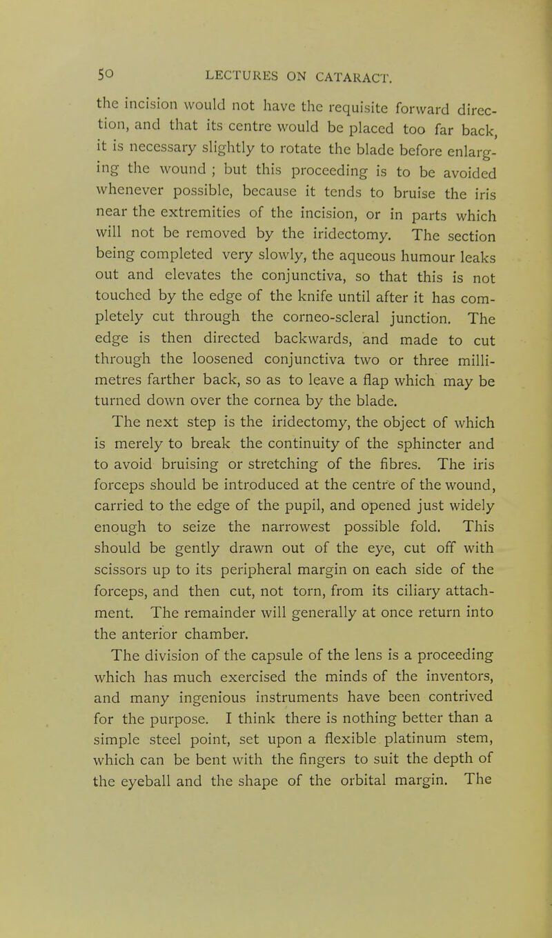 the incision would not have the requisite forward direc- tion, and that its centre would be placed too far back it is necessary slightly to rotate the blade before enlarg- ing the wound ; but this proceeding is to be avoided whenever possible, because it tends to bruise the iris near the extremities of the incision, or in parts which will not be removed by the iridectomy. The section being completed very slowly, the aqueous humour leaks out and elevates the conjunctiva, so that this is not touched by the edge of the knife until after it has com- pletely cut through the corneo-scleral junction. The edge is then directed backwards, and made to cut through the loosened conjunctiva two or three milli- metres farther back, so as to leave a flap which may be turned down over the cornea by the blade. The next step is the iridectomy, the object of which is merely to break the continuity of the sphincter and to avoid bruising or stretching of the fibres. The iris forceps should be introduced at the centre of the wound, carried to the edge of the pupil, and opened just widely enough to seize the narrowest possible fold. This should be gently drawn out of the eye, cut off with scissors up to its peripheral margin on each side of the forceps, and then cut, not torn, from its ciliary attach- ment. The remainder will generally at once return into the anterior chamber. The division of the capsule of the lens is a proceeding which has much exercised the minds of the inventors, and many ingenious instruments have been contrived for the purpose. I think there is nothing better than a simple steel point, set upon a flexible platinum stem, which can be bent with the fingers to suit the depth of the eyeball and the shape of the orbital margin. The