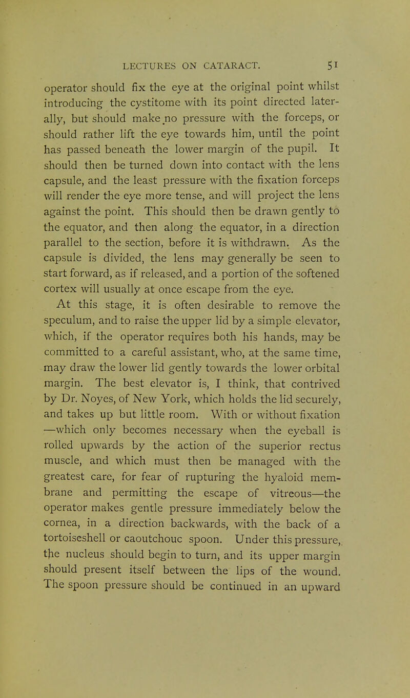 operator should fix the eye at the original point whilst introducing the cystitome with its point directed later- ally, but should make no pressure with the forceps, or should rather lift the eye towards him, until the point has passed beneath the lower margin of the pupil. It should then be turned down into contact with the lens capsule, and the least pressure with the fixation forceps will render the eye more tense, and will project the lens against the point. This should then be drawn gently to the equator, and then along the equator, in a direction parallel to the section, before it is withdrawn. As the capsule is divided, the lens may generally be seen to start forward, as if released, and a portion of the softened cortex will usually at once escape from the eye. At this stage, it is often desirable to remove the speculum, and to raise the upper lid by a simple elevator, which, if the operator requires both his hands, may be committed to a careful assistant, who, at the same time, may draw the lower lid gently towards the lower orbital margin. The best elevator is, I think, that contrived by Dr. Noyes, of New York, which holds the lid securely, and takes up but little room. With or without fixation —which only becomes necessary when the eyeball is rolled upwards by the action of the superior rectus muscle, and which must then be managed with the greatest care, for fear of rupturing the hyaloid mem- brane and permitting the escape of vitreous—the operator makes gentle pressure immediately below the cornea, in a direction backwards, with the back of a tortoiseshell or caoutchouc spoon. Under this pressure, tlfiQ nucleus should begin to turn, and its upper margin should present itself between the lips of the wound. The spoon pressure should be continued in an upward