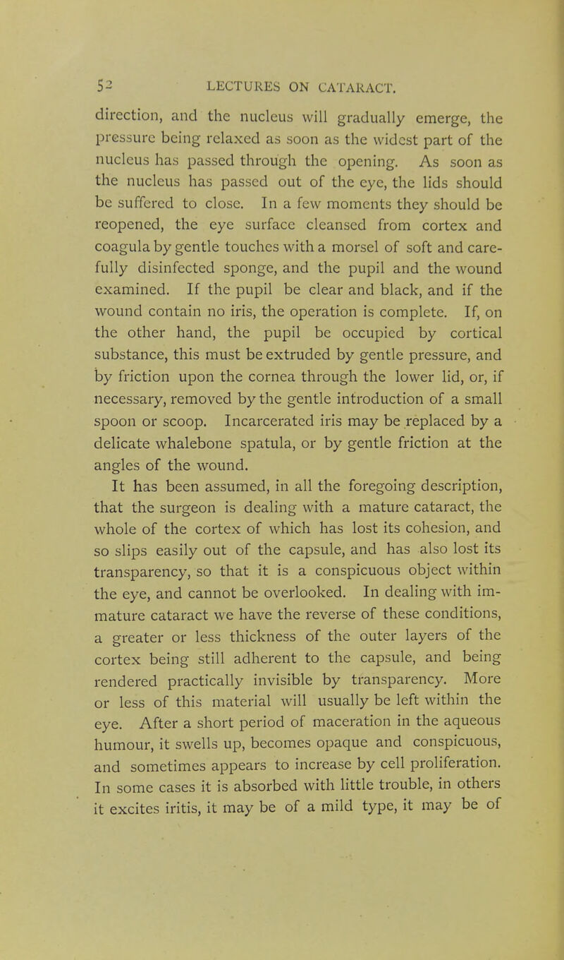 direction, and the nucleus will gradually emerge, the pressure being relaxed as soon as the widest part of the nucleus has passed through the opening. As soon as the nucleus has passed out of the eye, the lids should be suffered to close. In a few moments they should be reopened, the eye surface cleansed from cortex and coagula by gentle touches with a morsel of soft and care- fully disinfected sponge, and the pupil and the wound examined. If the pupil be clear and black, and if the wound contain no iris, the operation is complete. If, on the other hand, the pupil be occupied by cortical substance, this must be extruded by gentle pressure, and by friction upon the cornea through the lower lid, or, if necessary, removed by the gentle introduction of a small spoon or scoop. Incarcerated iris may be replaced by a delicate whalebone spatula, or by gentle friction at the angles of the wound. It has been assumed, in all the foregoing description, that the surgeon is dealing with a mature cataract, the whole of the cortex of which has lost its cohesion, and so slips easily out of the capsule, and has also lost its transparency, so that it is a conspicuous object within the eye, and cannot be overlooked. In dealing with im- mature cataract we have the reverse of these conditions, a greater or less thickness of the outer layers of the cortex being still adherent to the capsule, and being rendered practically invisible by transparency. More or less of this material will usually be left within the eye. After a short period of maceration in the aqueous humour, it swells up, becomes opaque and conspicuous, and sometimes appears to increase by cell proliferation. In some cases it is absorbed with little trouble, in others it excites iritis, it may be of a mild type, it may be of