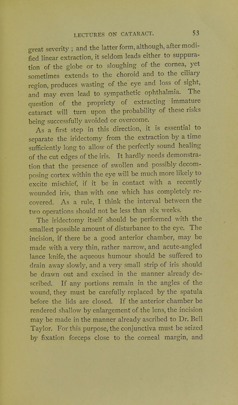 great severity ; and the latter form, although, after modi- fied linear extraction, it seldom leads either to suppura- tion of the globe or to sloughing of the cornea, yet sometimes extends to the choroid and to the ciliary region, produces wasting of the eye and loss of sight, and may even lead to sympathetic ophthalmia. The question of the propriety of extracting immature cataract will turn upon the probability of these risks being successfully avoided or overcome. As a first step in this direction, it is essential to separate the iridectomy from the extraction by a time sufficiently long to allow of the perfectly sound healing of the cut edges of the iris. It hardly needs demonstra- tion that the presence of swollen and possibly decom- posing cortex within the eye will be much more likely to excite mischief, if it be in contact with a recently wounded iris, than with one which has completely re- covered. As a rule, I think the interval between the two operations should not be less than six weeks. The iridectomy itself should be performed with the smallest possible amount of disturbance to the eye. The incision, if there be a good anterior chamber, may be made with a very thin, rather narrow, and acute-angled lance knife, the aqueous humour should be suffered to drain away slowly, and a very small strip of iris should be drawn out and excised in the manner already de- scribed. If any portions remain in the angles of the wound, they must be carefully replaced by the spatula before the lids are closed. If the anterior chamber be rendered shallow by enlargement of . the lens, the incision may be made in the manner already ascribed to Dr. Bell Taylor. For this purpose, the conjunctiva must be seized by fixation forceps close to the corneal margin, and