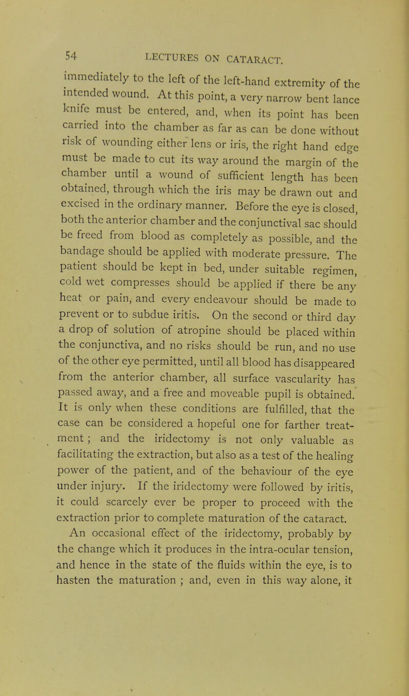 immediately to the left of the left-hand extremity of the intended wound. At this point, a very narrow bent lance knife must be entered, and, when its point has been carried into the chamber as far as can be done without risk of wounding either lens or iris, the right hand edge must be made to cut its way around the margin of the chamber until a wound of sufficient length has been obtained, through which the iris may be drawn out and excised in the ordinary manner. Before the eye is closed, both the anterior chamber and the conjunctival sac should be freed from blood as completely as possible, and the bandage should be applied with moderate pressure. The patient should be kept in bed, under suitable regimen, cold wet compresses should be applied if there be any heat or pain, and every endeavour should be made to prevent or to subdue iritis. On the second or third day a drop of solution of atropine should be placed within the conjunctiva, and no risks should be run, and no use of the other eye permitted, until all blood has disappeared from the anterior chamber, all surface vascularity has passed away, and a free and moveable pupil is obtained. It is only when these conditions are fulfilled, that the case can be considered a hopeful one for farther treat- ment ; and the iridectomy is not only valuable as facilitating the extraction, but also as a test of the healing power of the patient, and of the behaviour of the eye under injury. If the iridectomy were followed by iritis, it could scarcely ever be proper to proceed with the extraction prior to complete maturation of the cataract. An occasional effect of the iridectomy, probably by the change which it produces in the intra-ocular tension, and hence in the state of the fluids within the eye, is to hasten the maturation ; and, even in this way alone, it