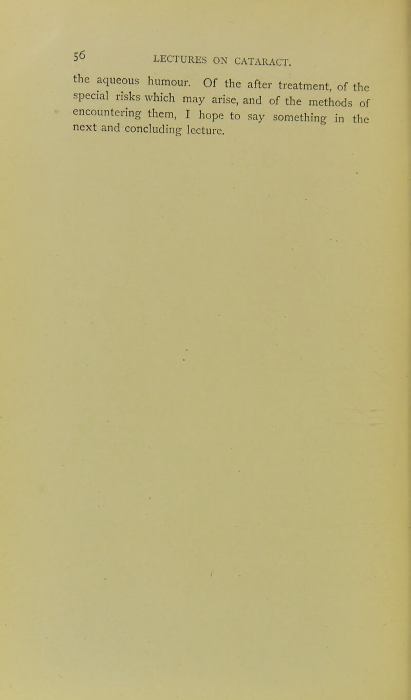 the aqueous humour. Of the after treatment, of th special risks which may arise, and of the methods c encountering them, I hope to say something in th next and concluding lecture.