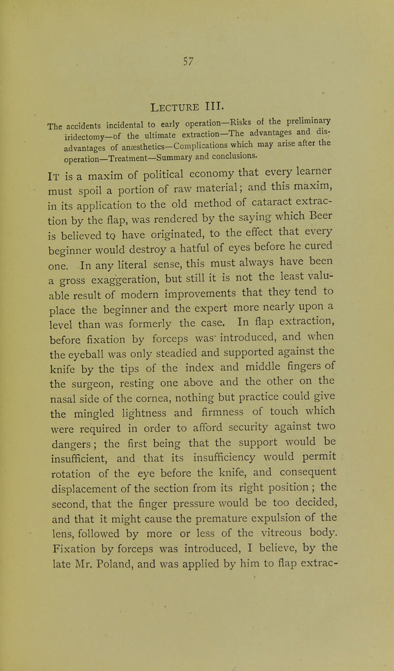 Lecture III. The accidents incidental to early operation-Risks of the preliminary iridectomy-of the ultimate extraction—The advantages and dis- advantages of anesthetics-Complications which may arise after the operation—Treatment—Summary and conclusions. IT is a maxim of political economy that every learner must spoil a portion of raw material; and this maxim, in its application to the old method of cataract extrac- tion by the flap, was rendered by the saying which Beer is believed to have originated, to the effect that every beginner would destroy a hatful of eyes before he cured one. In any literal sense, this must always have been a gross exaggeration, but still it is not the least valu- able result of modern improvements that they tend to place the beginner and the expert more nearly upon a level than was formerly the case. In flap extraction, before fixation by forceps was' introduced, and when the eyeball was only steadied and supported against the knife by the tips of the index and middle fingers of the surgeon, resting one above and the other on the nasal side of the cornea, nothing but practice could give the mingled lightness and firmness of touch which were required in order to afford security against two dangers; the first being that the support would be insufficient, and that its insufficiency would permit rotation of the eye before the knife, and consequent displacement of the section from its right position ; the second, that the finger pressure would be too decided, and that it might cause the premature expulsion of the lens, followed by more or less of the vitreous body. Fixation by forceps was introduced, I believe, by the late Mr. Poland, and was applied by him to flap extrac-