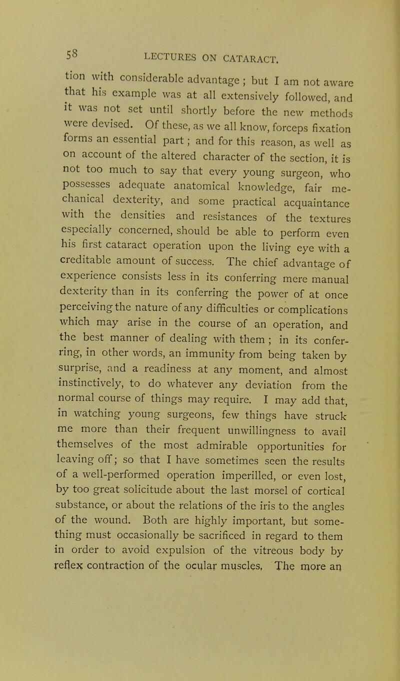 tion with considerable advantage ; but I am not aware that his example was at all extensively followed, and it was not set until shortly before the new methods were devised. Of these, as we all know, forceps fixation forms an essential part; and for this reason, as well as on account of the altered character of the section, it is not too much to say that every young surgeon, who possesses adequate anatomical knowledge, fair me- chanical dexterity, and some practical acquaintance with the densities and resistances of the textures especially concerned, should be able to perform even his first cataract operation upon the living eye with a creditable amount of success. The chief advantage of experience consists less in its conferring mere manual dexterity than in its conferring the power of at once perceiving the nature of any difficulties or complications which may arise in the course of an operation, and the best manner of dealing with them ; in its confer- ring, in other words, an immunity from being taken by surprise, and a readiness at any moment, and almost instinctively, to do whatever any deviation from the normal course of things may require. I may add that, in watching young surgeons, few things have struck me more than their frequent unwillingness to avail themselves of the most admirable opportunities for leaving off; so that I have sometimes seen the results of a well-performed operation imperilled, or even lost, by too great solicitude about the last morsel of cortical substance, or about the relations of the iris to the angles of the wound. Both are highly important, but some- thing must occasionally be sacrificed in regard to them in order to avoid expulsion of the vitreous body by reflex contraction of the ocular muscles, The more an