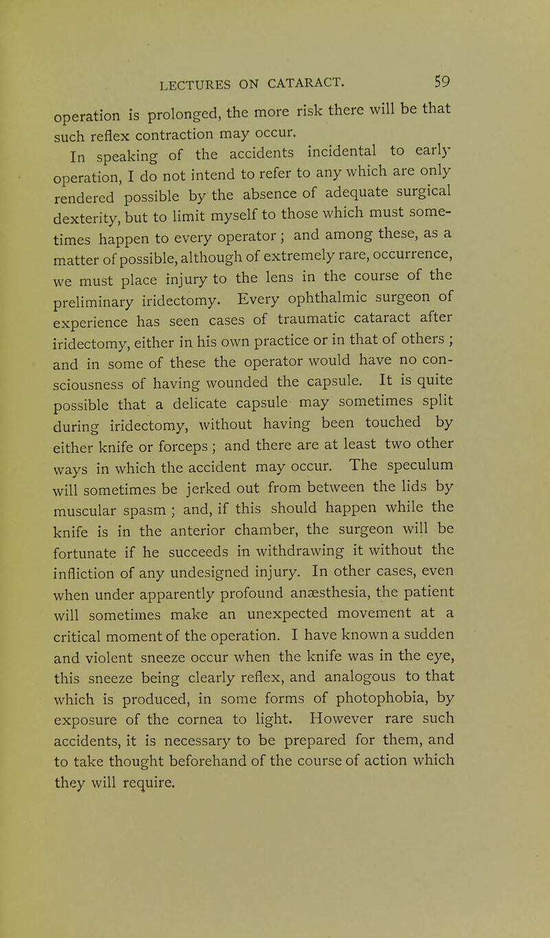 operation is prolonged, the more risk there will be that such reflex contraction may occur. In speaking of the accidents incidental to early operation, I do not intend to refer to any which are only rendered possible by the absence of adequate surgical dexterity, but to limit myself to those which must some- times happen to every operator; and among these, as a matter of possible, although of extremely rare, occurrence, we must place injury to the lens in the course of the preliminary iridectomy. Every ophthalmic surgeon of experience has seen cases of traumatic cataract after iridectomy, either in his own practice or in that of others ; and in some of these the operator would have no con- sciousness of having wounded the capsule. It is quite possible that a delicate capsule may sometimes split during iridectomy, without having been touched by either knife or forceps; and there are at least two other ways in which the accident may occur. The speculum will sometimes be jerked out from between the lids by muscular spasm ; and, if this should happen while the knife is in the anterior chamber, the surgeon will be fortunate if he succeeds in withdrawing it without the infliction of any undesigned injury. In other cases, even when under apparently profound anaesthesia, the patient will sometimes make an unexpected movement at a critical moment of the operation. I have known a sudden and violent sneeze occur when the knife was in the eye, this sneeze being clearly reflex, and analogous to that which is produced, in some forms of photophobia, by exposure of the cornea to light. However rare such accidents, it is necessary to be prepared for them, and to take thought beforehand of the course of action which they will require.