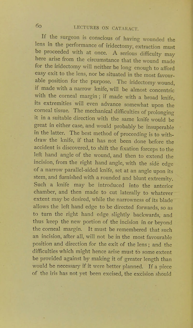 If the surgeon is conscious of having wounded the lens in the performance of iridectomy, extraction must be proceeded with at once. A serious difficulty may here arise from the circumstance that the wound made for the iridectomy will neither be long enough to afford easy exit to the lens, nor be situated in the most favour- able position for the purpose. The iridectomy wound, if made with a narrow knife, will be almost concentric with the corneal margin ; if made with a broad knife, its extremities will even advance somewhat upon the corneal tissue. The mechanical difficulties of prolonging it in a suitable direction with the same knife would be great in either case, and would probably be insuperable in the latter. The best method of proceeding is to with- draw the knife, if that has not been done before the accident is discovered, to shift the fixation forceps to the left hand angle of the wound, and then to extend the incision, from the right hand angle, with the side edge of a narrow parallel-sided knife, set at an angle upon its stem, and furnished with a rounded and blunt extremity. Such a knife may be introduced into the anterior chamber, and then made to cut laterally to whatever extent may be desired, while the narrowness of its blade allows the left hand edge to be directed forwards, so as to turn the right hand edge slightly backwards, and thus keep the new portion of the incision in or beyond the corneal margin. It must be remembered that such an incision, after all, will not be in the most favourable position and direction for the exit of the lens; and the difficulties which might hence arise must to some extent be provided against by making it of greater length than would be necessary if it were better planned. If a piece of the iris has not yet been excised, the excision should