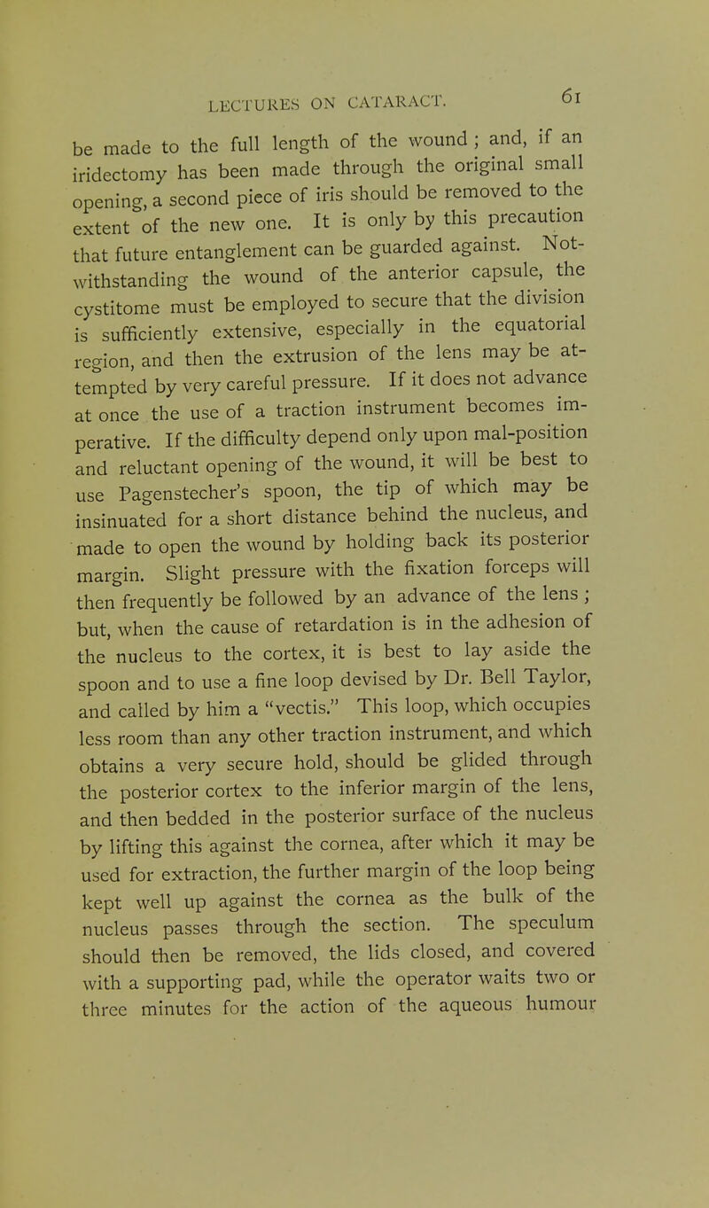 be made to the full length of the wound ; and, if an iridectomy has been made through the original small opening, a second piece of iris should be removed to the extent of the new one. It is only by this precaution that future entanglement can be guarded against. Not- withstanding the wound of the anterior capsule, the cystitome must be employed to secure that the division is sufficiently extensive, especially in the equatorial region, and then the extrusion of the lens may be at- tempted by very careful pressure. If it does not advance at once the use of a traction instrument becomes im- perative. If the difficulty depend only upon mal-position and reluctant opening of the wound, it will be best to use Pagenstecher's spoon, the tip of which may be insinuated for a short distance behind the nucleus, and made to open the wound by holding back its posterior margin. Slight pressure with the fixation forceps will then frequently be followed by an advance of the lens ; but, when the cause of retardation is in the adhesion of the nucleus to the cortex, it is best to lay aside the spoon and to use a fine loop devised by Dr. Bell Taylor, and called by him a vectis. This loop, which occupies less room than any other traction instrument, and which obtains a very secure hold, should be glided through the posterior cortex to the inferior margin of the lens, and then bedded in the posterior surface of the nucleus by lifting this against the cornea, after which it may be used for extraction, the further margin of the loop being kept well up against the cornea as the bulk of the nucleus passes through the section. The speculum should then be removed, the lids closed, and covered with a supporting pad, while the operator waits two or three minutes for the action of the aqueous humour