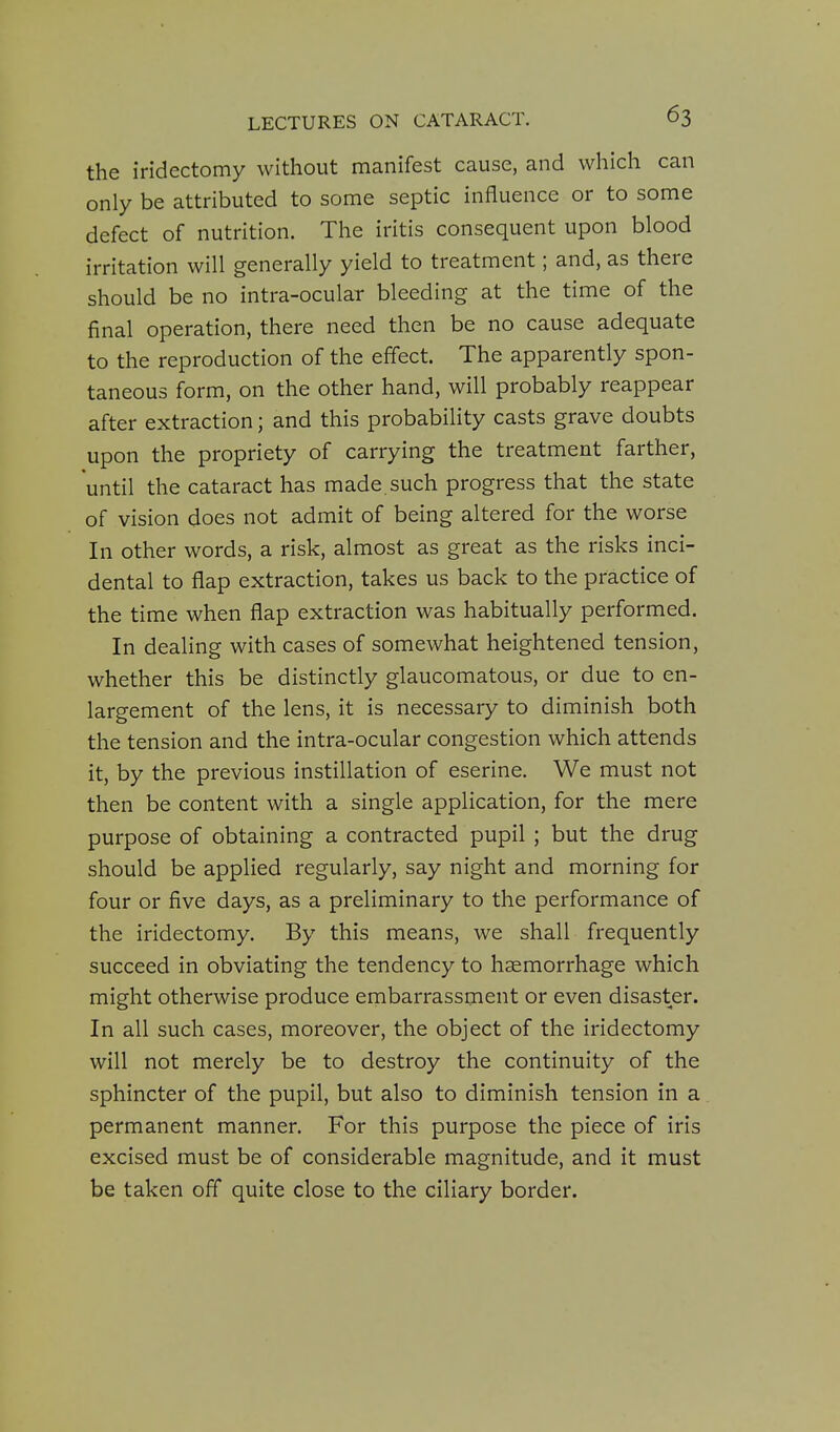 the iridectomy without manifest cause, and which can only be attributed to some septic influence or to some defect of nutrition. The iritis consequent upon blood irritation will generally yield to treatment; and, as there should be no intra-ocular bleeding at the time of the final operation, there need then be no cause adequate to the reproduction of the effect. The apparently spon- taneous form, on the other hand, will probably reappear after extraction; and this probability casts grave doubts upon the propriety of carrying the treatment farther, until the cataract has made, such progress that the state of vision does not admit of being altered for the worse In other words, a risk, almost as great as the risks inci- dental to flap extraction, takes us back to the practice of the time when flap extraction was habitually performed. In dealing with cases of somewhat heightened tension, whether this be distinctly glaucomatous, or due to en- largement of the lens, it is necessary to diminish both the tension and the intra-ocular congestion which attends it, by the previous instillation of eserine. We must not then be content with a single application, for the mere purpose of obtaining a contracted pupil ; but the drug should be applied regularly, say night and morning for four or five days, as a preliminary to the performance of the iridectomy. By this means, we shall frequently succeed in obviating the tendency to haemorrhage which might otherwise produce embarrassment or even disaster. In all such cases, moreover, the object of the iridectomy will not merely be to destroy the continuity of the sphincter of the pupil, but also to diminish tension in a permanent manner. For this purpose the piece of iris excised must be of considerable magnitude, and it must be taken off quite close to the ciliary border.