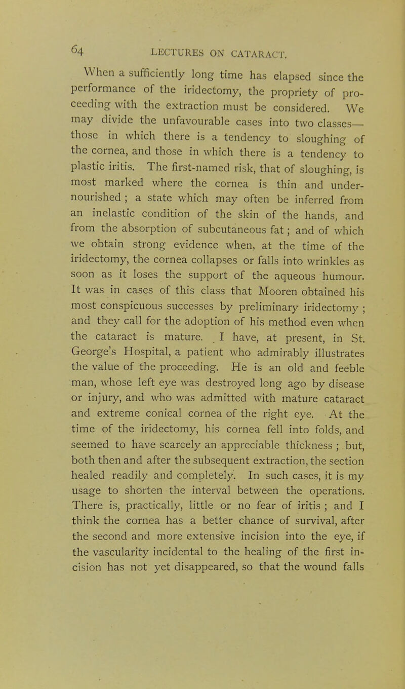 When a sufficiently long time has elapsed since the performance of the iridectomy, the propriety of pro- ceeding with the extraction must be considered. We may divide the unfavourable cases into two classes— those in which there is a tendency to sloughing of the cornea, and those in which there is a tendency to plastic iritis. The first-named risk, that of sloughing, is most marked where the cornea is thin and under- nourished ; a state which may often be inferred from an inelastic condition of the skin of the hands, and from the absorption of subcutaneous fat; and of which we obtain strong evidence when, at the time of the iridectomy, the cornea collapses or falls into wrinkles as soon as it loses the support of the aqueous humour. It was in cases of this class that Mooren obtained his most conspicuous successes by preliminary iridectomy ; and they call for the adoption of his method even when the cataract is mature. I have, at present, in St. George's Hospital, a patient who admirably illustrates the value of the proceeding. He is an old and feeble man, whose left eye was destroyed long ago by disease or injury, and who was admitted with mature cataract and extreme conical cornea of the right eye. At the time of the iridectomy, his cornea fell into folds, and seemed to have scarcely an appreciable thickness ; but, both then and after the subsequent extraction, the section healed readily and completely. In such cases, it is my usage to shorten the interval between the operations. There is, practically, little or no fear of iritis ; and I think the cornea has a better chance of survival, after the second and more extensive incision into the eye, if the vascularity incidental to the healing of the first in- cision has not yet disappeared, so that the wound falls