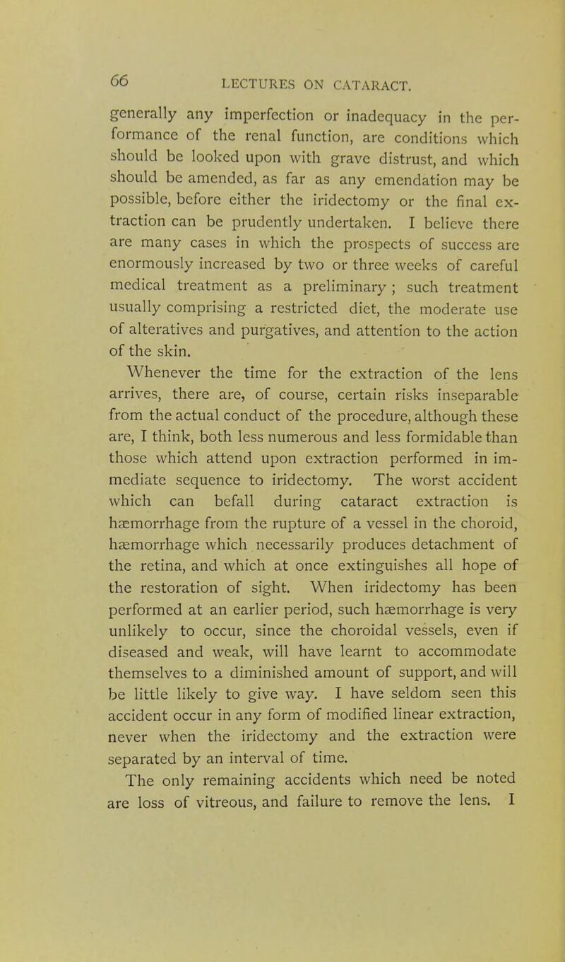 generally any imperfection or inadequacy in the per- formance of the renal function, are conditions which should be looked upon with grave distrust, and which should be amended, as far as any emendation may be possible, before either the iridectomy or the final ex- traction can be prudently undertaken. I believe there are many cases in which the prospects of success are enormously increased by two or three weeks of careful medical treatment as a preliminary ; such treatment usually comprising a restricted diet, the moderate use of alteratives and purgatives, and attention to the action of the skin. Whenever the time for the extraction of the lens arrives, there are, of course, certain risks inseparable from the actual conduct of the procedure, although these are, I think, both less numerous and less formidable than those which attend upon extraction performed in im- mediate sequence to iridectomy. The worst accident which can befall during cataract extraction is haemorrhage from the rupture of a vessel in the choroid, haemorrhage which necessarily produces detachment of the retina, and which at once extinguishes all hope of the restoration of sight. When iridectomy has been performed at an earlier period, such haemorrhage is very unlikely to occur, since the choroidal vessels, even if diseased and weak, will have learnt to accommodate themselves to a diminished amount of support, and will be little likely to give way. I have seldom seen this accident occur in any form of modified linear extraction, never when the iridectomy and the extraction were separated by an interval of time. The only remaining accidents which need be noted are loss of vitreous, and failure to remove the lens. I