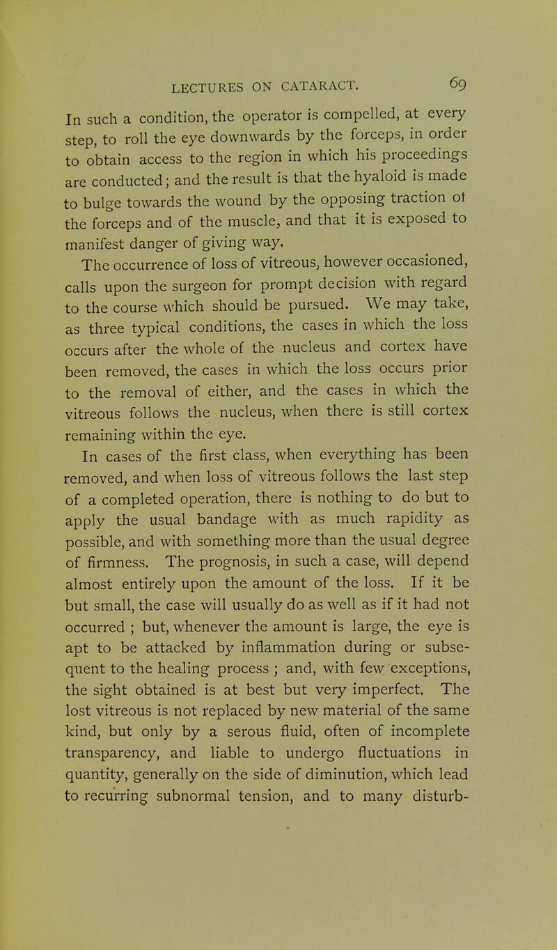 In such a condition, the operator is compelled, at every step, to roll the eye downwards by the forceps, in order to obtain access to the region in which his proceedings are conducted; and the result is that the hyaloid is made to bulge towards the wound by the opposing traction ot the forceps and of the muscle, and that it is exposed to manifest danger of giving way. The occurrence of loss of vitreous, however occasioned, calls upon the surgeon for prompt decision with regard to the course which should be pursued. We may take, as three typical conditions, the cases in which the loss occurs after the whole of the nucleus and cortex have been removed, the cases in which the loss occurs prior to the removal of either, and the cases in which the vitreous follows the nucleus, when there is still cortex remaining within the eye. In cases of the first class, when everything has been removed, and when loss of vitreous follows the last step of a completed operation, there is nothing to do but to apply the usual bandage with as much rapidity as possible, and with something more than the usual degree of firmness. The prognosis, in such a case, will depend almost entirely upon the amount of the loss. If it be but small, the case will usually do as well as if it had not occurred ; but, whenever the amount is large, the eye is apt to be attacked by inflammation during or subse- quent to the healing process ; and, with few exceptions, the sight obtained is at best but very imperfect. The lost vitreous is not replaced by new material of the same kind, but only by a serous fluid, often of incomplete transparency, and liable to undergo fluctuations in quantity, generally on the side of diminution, which lead to recurring subnormal tension, and to many disturb-