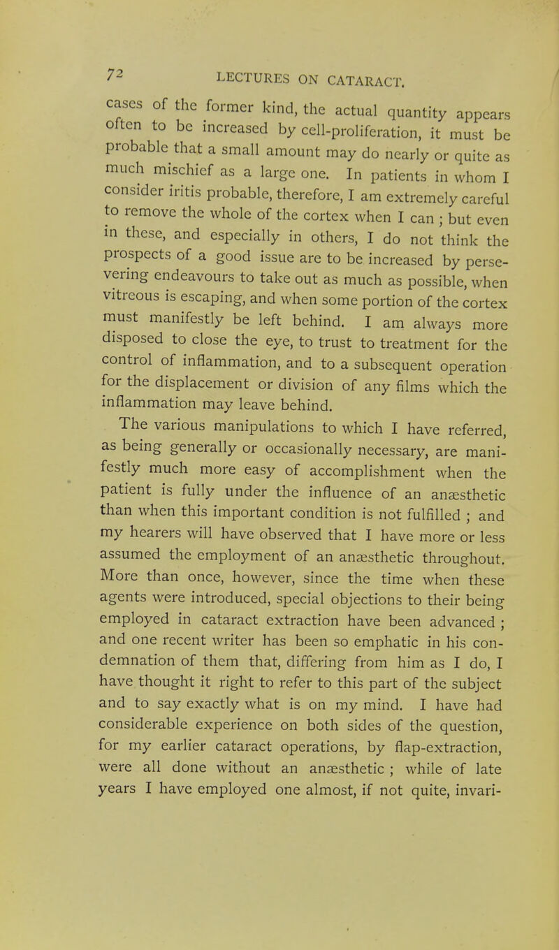 cases of the former kind, the actual quantity appears often to be increased by cell-proliferation, it must be probable that a small amount may do nearly or quite as much mischief as a large one. In patients in whom I consider iritis probable, therefore, I am extremely careful to remove the whole of the cortex when I can ; but even in these, and especially in others, I do not think the prospects of a good issue are to be increased by perse- vering endeavours to take out as much as possible, when vitreous is escaping, and when some portion of the cortex must manifestly be left behind. I am always more disposed to close the eye, to trust to treatment for the control of inflammation, and to a subsequent operation for the displacement or division of any films which the inflammation may leave behind. The various manipulations to which I have referred, as being generally or occasionally necessary, are mani- festly much more easy of accomplishment when the patient is fully under the influence of an anaesthetic than when this important condition is not fulfilled ; and my hearers will have observed that I have more or less assumed the employment of an anaesthetic throughout. More than once, however, since the time when these agents were introduced, special objections to their being employed in cataract extraction have been advanced ; and one recent writer has been so emphatic in his con- demnation of them that, differing from him as I do, I have thought it right to refer to this part of the subject and to say exactly what is on my mind, I have had considerable experience on both sides of the question, for my earlier cataract operations, by flap-extraction, were all done without an anaesthetic ; while of late years I have employed one almost, if not quite, invari-