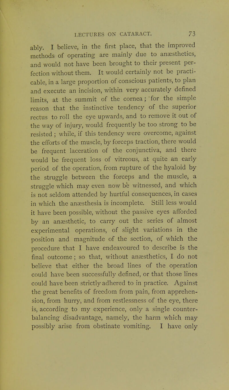 ably. I believe, in the first place, that the improved methods of operating are mainly due to anaesthetics, and would not have been brought to their present per- fection without them. It would certainly not be practi- cable, in a large proportion of conscious patients, to plan and execute an incision, within very accurately defined limits, at the summit of the cornea; -for the simple reason that the instinctive tendency of the superior rectus to roll the eye upwards, and to remove it out of the way of injury, would frequently be too strong to be resisted ; while, if this tendency were overcome, against the efforts of the muscle, by forceps traction, there would be frequent laceration of the conjunctiva, and there would be frequent loss of vitreous,. at quite an early period of the operation, from rupture of the hyaloid by the struggle between the forceps and the muscle, a struggle which may even now be witnessed, and which is not seldom attended by hurtful consequences, in cases in which the anaesthesia is incomplete. Still less would it have been possible, without the passive eyes afforded by an anaesthetic, to carry out the series of almost experimental operations, of slight variations in the position and magnitude of the section, of which the procedure that I have endeavoured to describe is the final outcome ; so that, without anaesthetics, I do not believe that either the broad lines of the operation could have been successfully defined, or that those lines could have been strictly adhered to in practice. Against the great benefits of freedom from pain, from apprehen- sion, from hurry, and from restlessness of the eye, there is, according to my experience, only a single counter- balancing disadvantage, namely, the harm which may possibly arise from obstinate vomiting. I have only