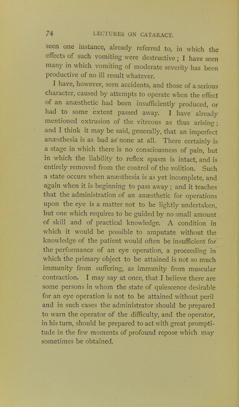 seen one instance, already referred to, in which the effects of such vomiting were destructive; I have seen many in which vomiting of moderate severity has been productive of no ill result whatever. I have, however, seen accidents, and those of a serious character, caused by attempts to operate when the effect of an aneesthetic had been insufficiently produced, or had to some extent passed away. I have already mentioned extrusion of the vitreous as thus arising; and I think it may be said, generally, that an imperfect anaesthesia is as bad as* none at all. There certainly is a stage in which there is no consciousness of pain, but in which the liability to reflex spasm is intact, and is entirely removed from the control of the volition. Such a state occurs when anaesthesia is as yet incomplete, and again when it is beginning to pass away; and it teaches that the administration of an anaesthetic for operations upon the eye is a matter not to be lightly undertaken, but one which requires to be guided by no small amount of skill and of practical knowledge. A condition in which it would be possible to amputate without the knowledge of the patient would often be insufficient for the performance of an eye operation, a proceeding in which the primary object to be attained is not so much immunity from suffering, as immunity from muscular contraction. I may say at once, that I believe there are some persons in whom the state of quiescence desirable for an eye operation is not to be attained without peril and in such cases the administrator should be prepared to warn the operator of the difficulty, and the operator, in his turn, should be prepared to act with great prompti- tude in the few moments of profound repose which may sometimes be obtained.