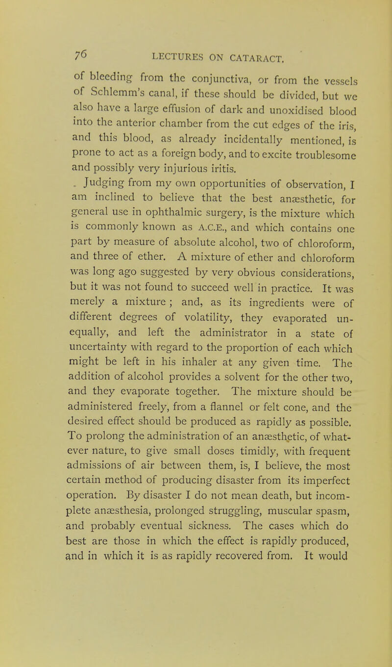 of bleeding from the conjunctiva, or from the vessels of Schlemm's canal, if these should be divided, but we also have a large effusion of dark and unoxidised blood into the anterior chamber from the cut edges of the iris, and this blood, as already incidentally mentioned, is prone to act as a foreign body, and to excite troublesome and possibly very injurious iritis. . Judging from my own opportunities of observation, I am inclined to believe that the best anaesthetic, for general use in ophthalmic surgery, is the mixture which is commonly known as A.C.E., and which contains one part by measure of absolute alcohol, two of chloroform, and three of ether. A mixture of ether and chloroform was long ago suggested by very obvious considerations, but it was not found to succeed well in practice. It was merely a mixture ; and, as its ingredients were of different degrees of volatility, they evaporated un- equally, and left the administrator in a state of uncertainty with regard to the proportion of each which might be left in his inhaler at any given time. The addition of alcohol provides a solvent for the other two, and they evaporate together. The mixture should be administered freely, from a flannel or felt cone, and the desired effect should be produced as rapidly as possible. To prolong the administration of an anaesthetic, of what- ever nature, to give small doses timidly, with frequent admissions of air between them, is, I believe, the most certain method of producing disaster from its imperfect operation. By disaster I do not mean death, but incom- plete anaesthesia, prolonged struggling, muscular spasm, and probably eventual sickness. The cases which do best are those in which the effect is rapidly produced, and in which it is as rapidly recovered from. It would