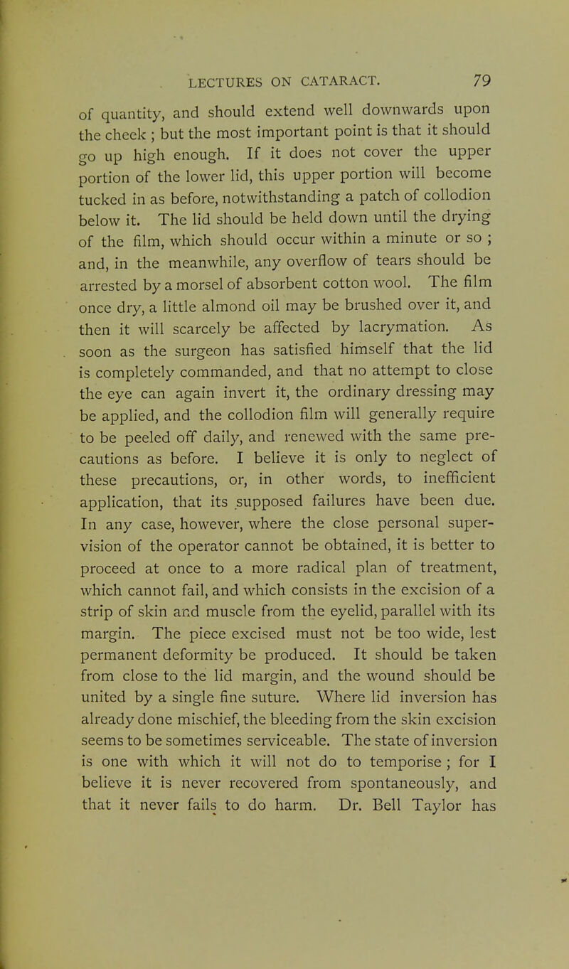 of quantity, and should extend well downwards upon the cheek ; but the most important point is that it should go up high enough. If it does not cover the upper portion of the lower lid, this upper portion will become tucked in as before, notwithstanding a patch of collodion below it. The lid should be held down until the drying of the film, which should occur within a minute or so ; and, in the meanwhile, any overflow of tears should be arrested by a morsel of absorbent cotton wool. The film once dry, a little almond oil may be brushed over it, and then it will scarcely be affected by lacrymation. As soon as the surgeon has satisfied himself that the lid is completely commanded, and that no attempt to close the eye can again invert it, the ordinary dressing may be applied, and the collodion film will generally require to be peeled off daily, and renewed with the same pre- cautions as before. I believe it is only to neglect of these precautions, or, in other words, to inefficient application, that its supposed failures have been due. In any case, however, where the close personal super- vision of the operator cannot be obtained, it is better to proceed at once to a more radical plan of treatment, which cannot fail, and which consists in the excision of a strip of skin and muscle from the eyelid, parallel with its margin. The piece excised must not be too wide, lest permanent deformity be produced. It should be taken from close to the lid margin, and the wound should be united by a single fine suture. Where lid inversion has already done mischief, the bleeding from the skin excision seems to be sometimes serviceable. The state of inversion is one with which it will not do to temporise ; for I believe it is never recovered from spontaneously, and that it never fails to do harm. Dr. Bell Taylor has