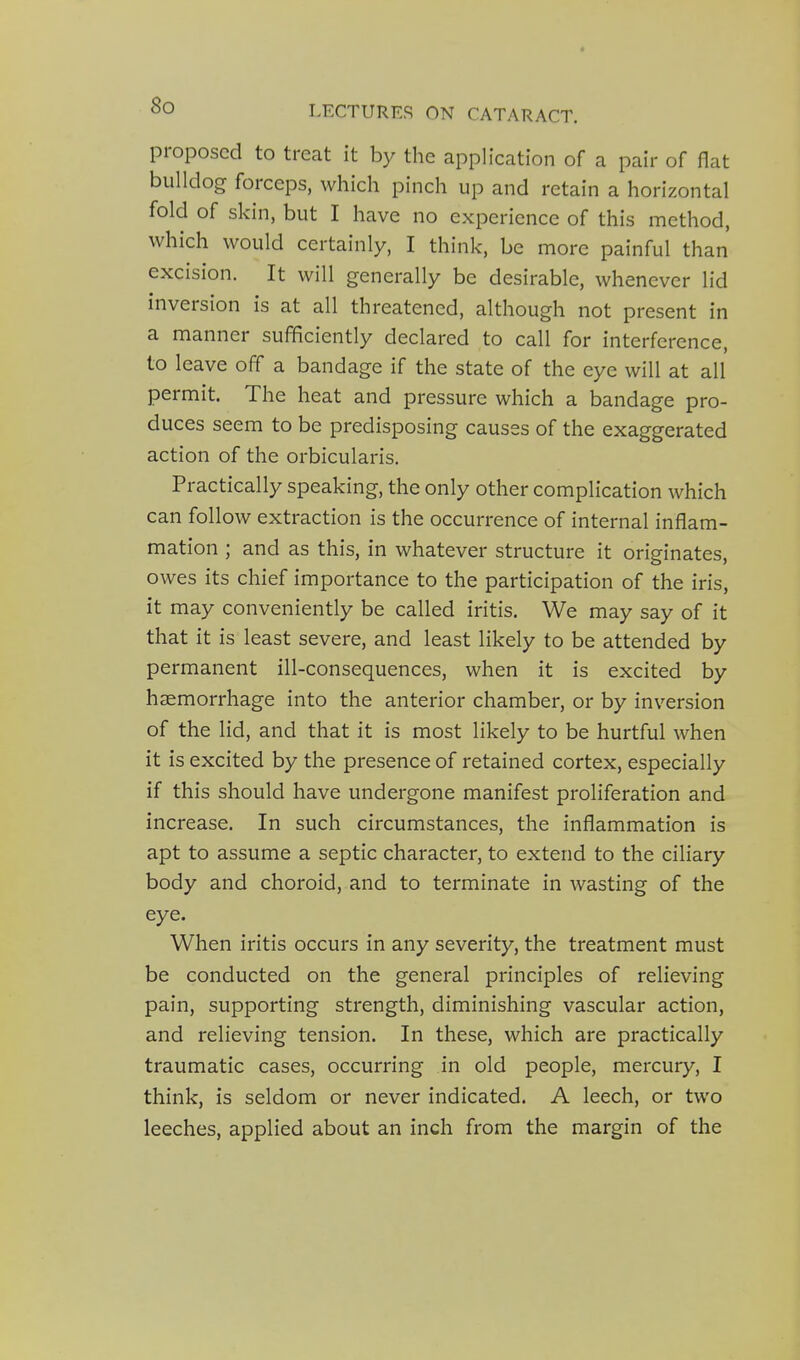 proposed to treat it by the application of a pair of flat bulldog forceps, which pinch up and retain a horizontal fold of skin, but I have no experience of this method, which would certainly, I think, be more painful than excision. It will generally be desirable, whenever lid inversion is at all threatened, although not present in a manner sufficiently declared to call for interference, to leave off a bandage if the state of the eye will at all permit. The heat and pressure which a bandage pro- duces seem to be predisposing causes of the exaggerated action of the orbicularis. Practically speaking, the only other complication which can follow extraction is the occurrence of internal inflam- mation ; and as this, in whatever structure it originates, owes its chief importance to the participation of the iris, it may conveniently be called iritis. We may say of it that it is least severe, and least likely to be attended by permanent ill-consequences, when it is excited by haemorrhage into the anterior chamber, or by inversion of the lid, and that it is most likely to be hurtful when it is excited by the presence of retained cortex, especially if this should have undergone manifest proliferation and increase. In such circumstances, the inflammation is apt to assume a septic character, to extend to the ciliary body and choroid, and to terminate in wasting of the eye. When iritis occurs in any severity, the treatment must be conducted on the general principles of relieving pain, supporting strength, diminishing vascular action, and relieving tension. In these, which are practically traumatic cases, occurring in old people, mercury, I think, is seldom or never indicated. A leech, or two leeches, applied about an inch from the margin of the