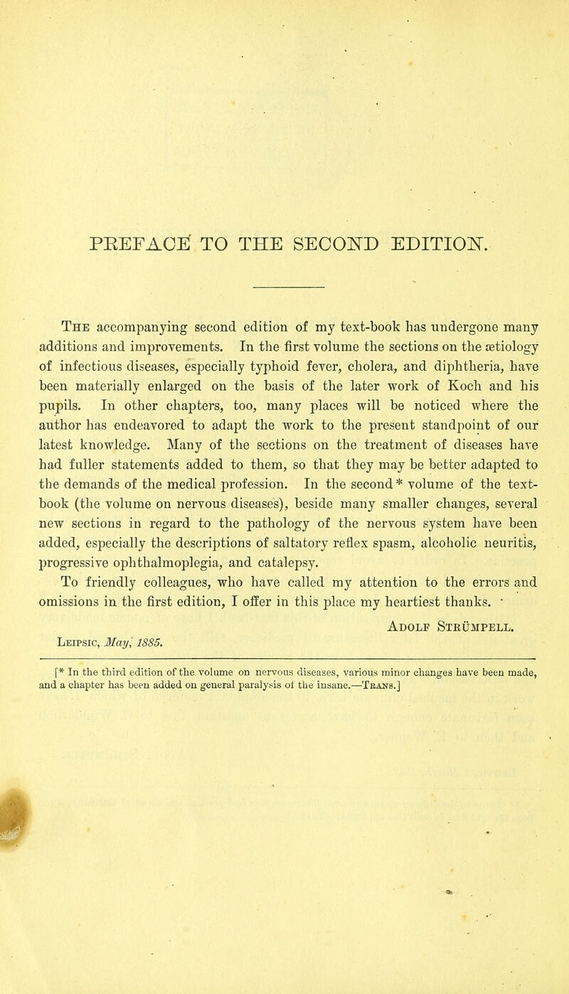 PKEFAOE TO THE SECOND EDITION. The accompanying second edition of my text-book has undergone many additions and improvements. In the first volume the sections on the {etiology of infectious diseases, especially typhoid fever, cholera, and diphtheria, have been materially enlarged on the basis of the later work of Koch and his pupils. In other chapters, too, many places will be noticed where the author has endeavored to adapt the work to the present standpoint of our latest knowledge. Many of the sections on the treatment of diseases have had fuller statements added to them, so that they may be better adapted to the demands of the medical profession. In the second * volume of the text- book (the volume on nervous diseases), beside many smaller changes, several new sections in regard to the pathology of the nervous system have been added, especially the descriptions of saltatory reflex spasm, alcoholic neuritis, progressive ophthalmoplegia, and catalepsy. To friendly colleagues, who have called my attention to the errors and omissions in the first edition, I offer in this place my heartiest thanks. ' Adolf Strümpell. Leipsic, May ', 1885. \* In the third edition of the volume on nervous diseases, various minor changes have been made, and a chapter has been added on general paralysis oi the insane.—Tkans.]