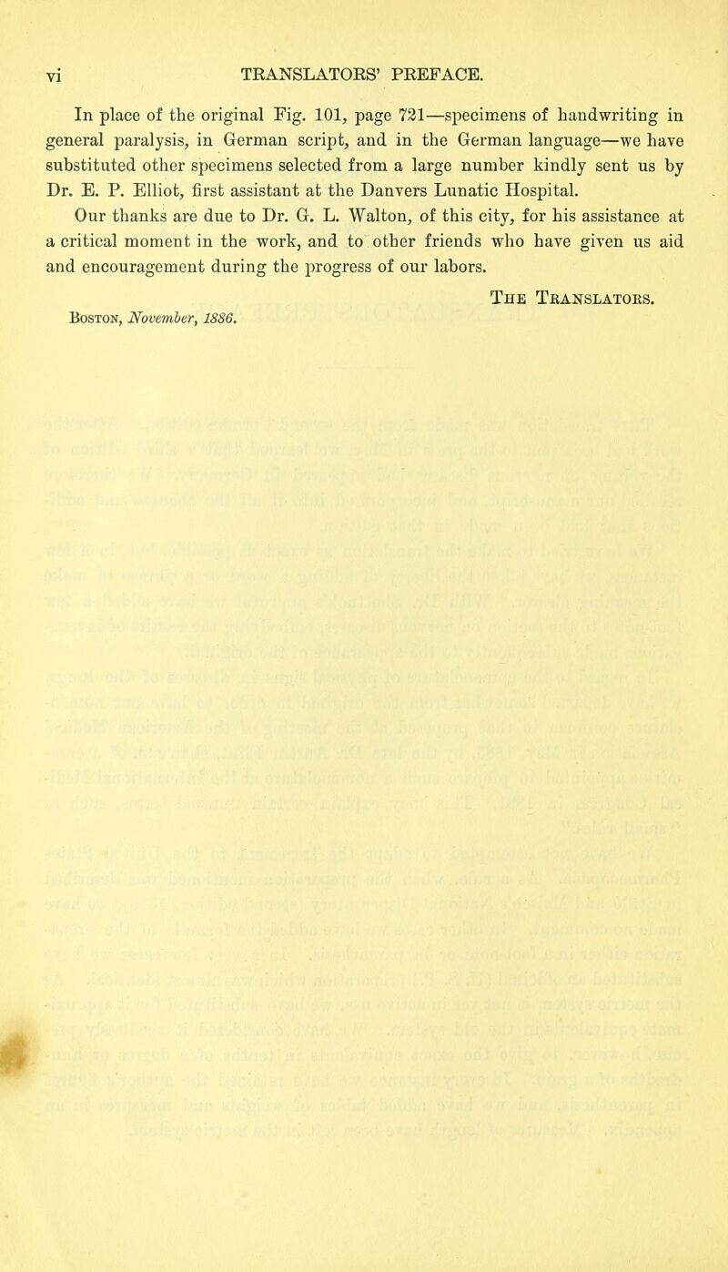 In place of the original Fig. 101, page 721—specimens of handwriting in general paralysis, in German script, and in the German language—we have substituted other specimens selected from a large number kindly sent us by Dr. E. P. Elliot, first assistant at the Danvers Lunatic Hospital. Our thanks are due to Dr. G. L. Walton, of this city, for his assistance at a critical moment in the work, and to other friends who have given us aid and encouragement during the progress of our labors. The Tkanslatoks. Boston, November, 1886.