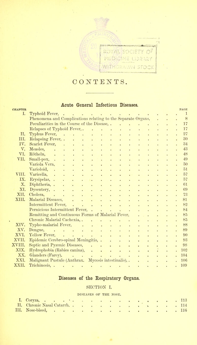 ßOYAL SOCIETY D': WifHDRAvVi'sj STOCK CONTENTS. Acute General Infectious Diseases. CHAPTER PAGE I. Typhoid Fever 1 Phenomena and Complications relating to the Separate Organs, ... 8 Peculiarities in the Course of the Disease, 17 Relapses of Typhoid Fever, 17 II. Typhus Fever, 27 III. Relapsing Fever, 30 IV. Scarlet Fever 34 V. Measles, 43 VI. Röthein, 48 VII. Small-pox, 49 Variola Vera, 50 Varioloid, 51 VIII. Varicella, 57 IX. Erysipelas, 57 X. Diphtheria 01 XI. Dysentery, 09 XII. Cholera, 73 XIII. Malarial Diseases, 81 Intermittent Fever, 82 Pernicious Intermittent Fever, 84 Remitting and Continuous Forms of Malarial Fever, 85 Chronic Malarial Cachexia, ........... 85 XIV. Typho-malarial Fever, 88 XV. Dengue, 89 XVI. Yellow Fever, 90 XVII. Epidemic Cerebro-spinal Meningitis, 93 XVIII. Septic and Pyaemie Diseases, 98 XIX. Hydrophobia (Rabies canina), I . .102 XX. Glanders (Farcy) 104 XXI. Malignant Pustule (Anthrax. Mycosis intestinalis), 100 XXII. Trichinosis 109 Diseases of the Respiratory Organs. SECTION I. DISEASES OF THE NOSE. I. Coryza, . > 113 II. Chronic Nasal Catarrh . . . 114 III. Nose-bleed, 116