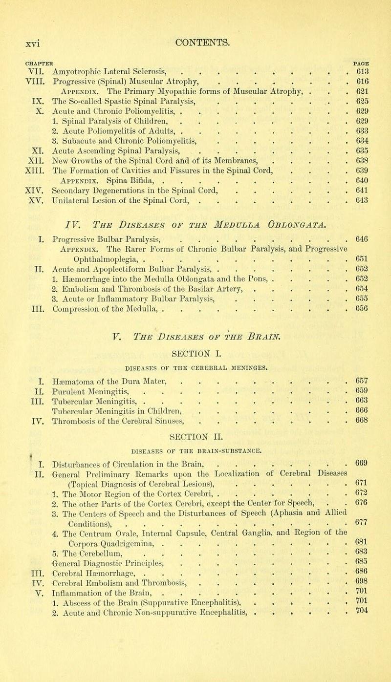 CHAPTER PAGE VII. Amyotrophic Lateral Sclerosis, . 613 VIII. Progressive (Spinal) Muscular Atrophy, 616 Appendix. The Primary Myopathic forms of Muscular Atrophy, . . . 621 IX. The So-called Spastic Spinal Paralysis, . . . . . ... . 625 X. Acute and Chronic Poliomyelitis, 629 1. Spinal Paralysis of Children, 629 2. Acute Poliomyelitis of Adults, 633 3. Subacute and Chronic Poliomyelitis, 634 XI. Acute Ascending Spinal Paralysis, 635 XII. New Growths of the Spinal Cord and of its Membranes, 638 XIII. The Formation of Cavities and Fissures in the Spinal Cord, .... 639 Appendix. Spina Bifida, 640 XIV. Secondary Degenerations in the Spinal Cord, 641 XV. Unilateral Lesion of the Spinal Cord, 643 IV. The Diseases or the Medulla Oblongata. I. Progressive Bulbar Paralysis, 646 Appendix. The Rarer Forms of Chronic Bulbar Paralysis, and Progressive Ophthalmoplegia, 651 II. Acute and Apoplectiform Bulbar Paralysis, 652 1. Haemorrhage into the Medulla Oblongata and the Pons, 652 2. Embolism and Thrombosis of the Basilar Artery, 654 3. Acute or Inflammatory Bulbar Paralysis, 655 III. Compression of the Medulla, 656 V. The Diseases of the Brain. SECTION I. diseases or THE cerebral meninges. I. Hematoma of the Dura Mater, 657 II. Purulent Meningitis, 659 III. Tubercular Meningitis, 663 Tubercular Meningitis in Children, 666 IV. Thrombosis of the Cerebral Sinuses, 668 SECTION II. diseases of the brain-substance. I I. Disturbances of Circulation in the Brain, 669 II. General Preliminary Remarks upon the Localization of Cerebral Diseases (Topical Diagnosis of Cerebral Lesions), . . .. . . . . . 671 1. The Motor Region of the Cortex Cerebri, 672 2. The other Parts of the Cortex Cerebri, except the Center for Speech, . . 676 3. The Centers of Speech and the Disturbances of Speech (Aphasia and Allied Conditions), 677 4. The Centrum Ovale, Internal Capsule, Central Ganglia, and Region of the Corpora Quadrigemina, . . . 681 5. The Cerebellum, 683 General Diagnostic Principles, . 685 III. Cerebral Haemorrhage, 686 IV. Cerebral Embolism and Thrombosis, 698 V. Inflammation of the Brain, . 1. Abscess of the Brain (Suppurative Encephalitis), 701 2. Acute and Chronic Non-suppurative Encephalitis, 704