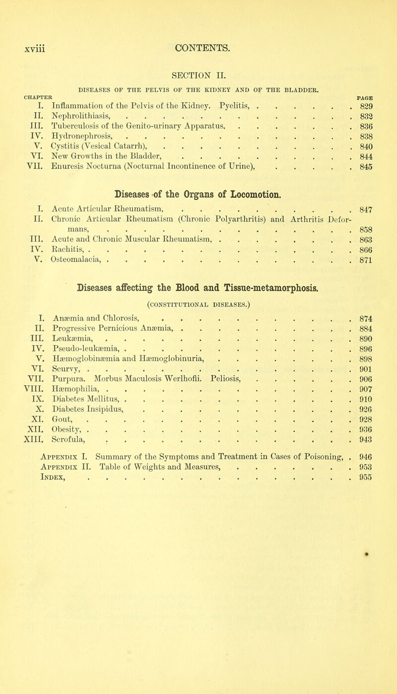 SECTION II. DISEASES OF THE PELVIS OF THE KIDNEY AND OF THE BLADDER. CHAPTER PAGE I. Inflammation of the Pelvis of the Kidney. Pyelitis, 829 II. Nephrolithiasis, . . . . • 832 III. Tuberculosis of the Genito-urinary Apparatus, 836 IV. Hydronephrosis, 838 V. Cystitis (Vesical Catarrh), 840 VI. New Growths in the Bladder, 844 VII. Enuresis Nocturna (Nocturnal Incontinence of Urine), 845 Diseases of the Organs of Locomotion. I. Acute Articular Rheumatism, 847 II. Chronic Articular Rheumatism (Chronic Polyarthritis) and Arthritis Defor- mans, 858 III. Acute and Chronic Muscular Rheumatism, 863 IV. Rachitis, . . 866 V. Osteomalacia 871 Diseases affecting the Blood and Tissue-metamorphosis. (CONSTITUTIONAL DISEASES.) I. Anaemia and Chlorosis, 874 II. Progressive Pernicious Anaemia, 884 III. Leukaemia, 890 IV. Pseudo-leukaemia, 896 V. Haemoglobinaemia and Haemoglobinuria, 898 VI. Scurvy 901 VII. Purpura. Morbus Maculosis Werlhofii. Peliosis, . . . . . . 906 VIII. Haemophilia 907 IX. Diabetes Mellitus, 910 X. Diabetes Insipidus, 926 XI. Gout, 928 XII. Obesity, 936 XIII. Scrofula, 943 Appendix I. Summary of the Symptoms and Treatment in Cases of Poisoning, . 946 Appendix II. Table of Weights and Measures, 953 Index, 955