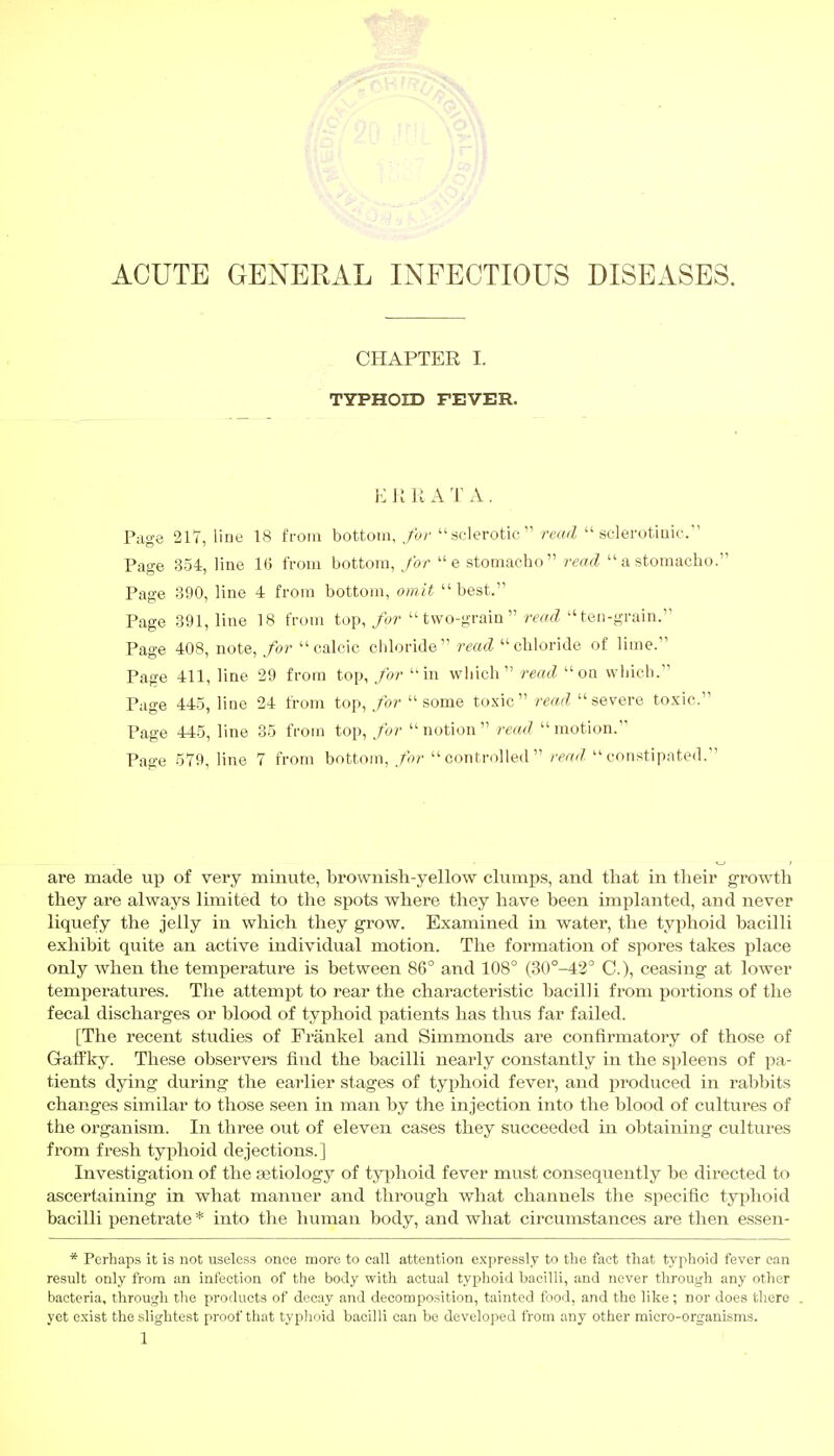 ACUTE GENERAL INFECTIOUS DISEASES. CHAPTER I. TYPHOID FEVER. ER RATA. Page 217, line 18 from bottom, for sclerotic read sclerotinic. Page 354, line 16 from bottom, for e stomacho read a stomacho. Page 390, line 4 from bottom, omit best. Page 391, line 18 from top, for two-grain read ten-grain. Page 408, note, for calcic chloride read chloride of lime. Page 411, line 29 from top, for in which read on which. Page 445, line 24 from top, for some toxic read severe toxic. Page 445, line 35 from top, for notion read motion. Page 579, line 7 from bottom, for controlled read constipated. are made up of very minute, brownish-yellow clumps, and that in their growth they are always limited to the spots where they have been implanted, and never liquefy the jelly in which they grow. Examined in water, the typhoid bacilli exhibit quite an active individual motion. The formation of spores takes place only when the temperature is between 86° and 108° (30°-42° C), ceasing at lower temperatures. The attempt to rear the characteristic bacilli from portions of the fecal discharges or blood of typhoid patients has thus far failed. [The recent studies of Frankel and Simmonds are confirmatory of those of Gaffky. These observers find the bacilli nearly constantly in the spleens of pa- tients dying during the earlier stages of typhoid fever, and produced in rabbits changes similar to those seen in man by the injection into the blood of cultures of the organism. In three out of eleven cases they succeeded in obtaining cultures from fresh typhoid dejections.] Investigation of the aetiology of typhoid fever must consequently be directed to ascertaining in what manner and through what channels the specific typhoid bacilli penetrate * into the human body, and what circumstances are then essen - * Perhaps it is not useless once more to call attention expressly to the fact that typhoid fever can result only from an infection of the bod}' with actual typhoid bacilli, and never through any other bacteria, through the products of decay and decomposition, tainted food, and the like; nor does there . yet exist the slightest proof that typhoid bacilli can be developed from any other micro-organisms.