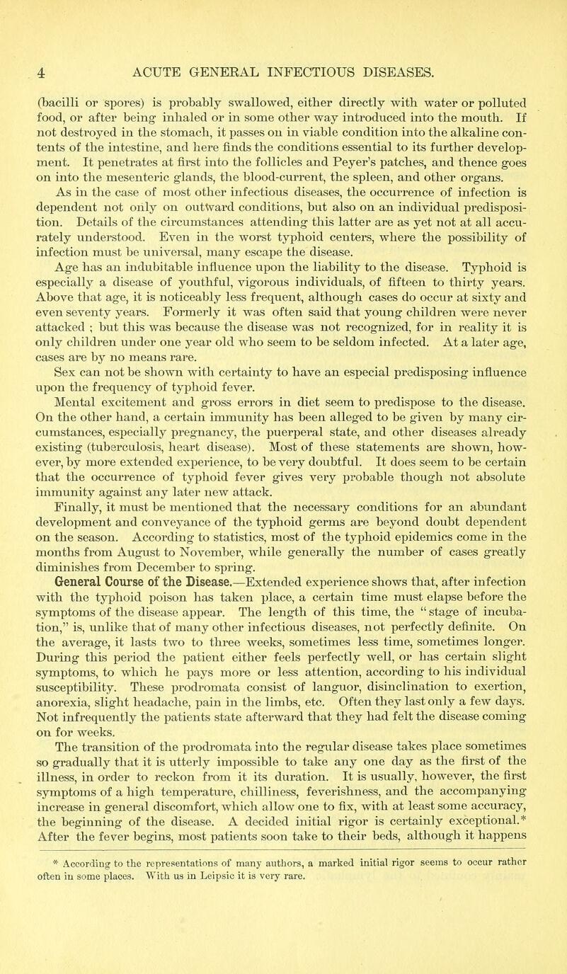 (bacilli or spores) is probably swallowed, either directly with water or polluted food, or after being inhaled or in some other way introduced into the mouth. If not destroyed in the stomach, it passes on in viable condition into the alkaline con- tents of the intestine, and here finds the conditions essential to its further develop- ment. It penetrates at first into the follicles and Peyer's patches, and thence goes on into the mesenteric glands, the blood-current, the spleen, and other organs. As in the case of most other infectious diseases, the occurrence of infection is dependent not only on outward conditions, but also on an individual predisposi- tion. Details of the circumstances attending this latter are as yet not at all accu- rately understood. Even in the worst typhoid centers, where the possibility of infection must be universal, many escape the disease. Age has an indubitable influence upon the liability to the disease. Typhoid is especially a disease of youthful, vigorous individuals, of fifteen to thirty years. Above that age, it is noticeably less frequent, although cases do occur at sixty and even seventy years. Formerly it was often said that young children were never attacked ; but this was because the disease was not recognized, for in reality it is only children under one year old who seem to be seldom infected. At a later age, cases are by no means rare. Sex can not be shown with certainty to have an especial predisposing influence upon the frequency of typhoid fever. Mental excitement and gross errors in diet seem to predispose to the disease. On the other hand, a certain immunity has been alleged to be given by many cir- cumstances, especially pregnancy, the puerperal state, and other diseases already existing (tuberculosis, heart disease). Most of these statements are shown, how- ever, by more extended experience, to be very doubtful. It does seem to be certain that the occurrence of typhoid fever gives very probable though not absolute immunity against any later new attack. Finally, it must be mentioned that the necessary conditions for an abundant development and conveyance of the typhoid germs are beyond doubt dependent on the season. According to statistics, most of the typhoid epidemics come in the months from August to November, while generally the number of cases greatly diminishes from December to spring. General Course of the Disease.—Extended experience shows that, after infection with the typhoid poison has taken place, a certain time must elapse before the symptoms of the disease appear. The length of this time, the  stage of incuba- tion, is, unlike that of many other infectious diseases, not perfectly definite. On the average, it lasts two to three weeks, sometimes less time, sometimes longer. During this period the patient either feels perfectly well, or has certain slight symptoms, to which he pays more or less attention, according to his individual susceptibility. These prodromata consist of languor, disinclination to exertion, anorexia, slight headache, pain in the limbs, etc. Often they last only a few days. Not infrequently the patients state afterward that they had felt the disease coming on for weeks. The transition of the prodromata into the regular disease takes place sometimes so gradually that it is utterly impossible to take any one day as the first of the illness, in order to reckon from it its duration. It is usually, however, the first symptoms of a high temperature, chilliness, feverishness, and the accompanying increase in general discomfort, which allow one to fix, with at least some accuracy, the beginning of the disease. A decided initial rigor is certainly exceptional.* After the fever begins, most patients soon take to their beds, although it happens * According to the representations of many authors, a marked initial rigor seems to occur rather often in some places. With us in Leipsic it is very rare.