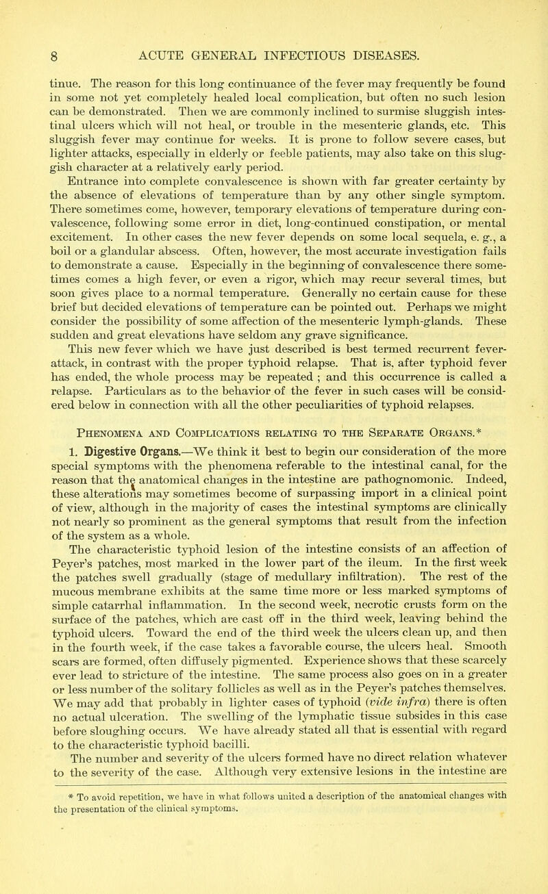 tinue. The reason for this long continuance of the fever may frequently he found in some not yet completely healed local complication, but often no such lesion can be demonstrated. Then we are commonly inclined to surmise sluggish intes- tinal ulcers which will not heal, or trouble in the mesenteric glands, etc. This sluggish fever may continue for weeks. It is prone to follow severe cases, but lighter attacks, especially in elderly or feeble patients, may also take on this slug- gish character at a relatively early period. Entrance into complete convalescence is shown with far greater certainty by the absence of elevations of temperature than by any other single symptom. There sometimes come, however, temporary elevations of temperature during con- valescence, following some error in diet, long-continued constipation, or mental excitement. In other cases the new fever depends on some local sequela, e. g., a boil or a glandular abscess. Often, however, the most accurate investigation fails to demonstrate a cause. Especially in the beginning of convalescence there some- times comes a high fever, or even a rigor, which may recur several times, but soon gives place to a normal temperature. Generally no certain cause for these brief but decided elevations of temperature can be pointed out. Perhaps we might consider the possibility of some affection of the mesenteric lymph-glands. These sudden and great elevations have seldom any grave significance. This new fever which we have just described is best termed recurrent fever- attack, in contrast with the proper typhoid relapse. That is, after typhoid fever has ended, the whole process may be repeated ; and this occurrence is called a relapse. Particulars as to the behavior of the fever in such cases will be consid- ered below in connection with all the other peculiarities of typhoid relapses. Phenomena and Complications relating to the Separate Organs.* 1. Digestive Organs.—We think it best to begin our consideration of the more special symptoms with the phenomena referable to the intestinal canal, for the reason that the anatomical changes in the intestine are pathognomonic. Indeed, these alterations may sometimes become of surpassing import in a clinical point of view, although in the majority of cases the intestinal symptoms are clinically not nearly so prominent as the general symptoms that result from the infection of the system as a whole. The characteristic typhoid lesion of the intestine consists of an affection of Peyer's patches, most marked in the lower part of the ileum. In the first week the patches swell gradually (stage of medullary infiltration). The rest of the mucous membrane exhibits at the same time more or less marked symptoms of simple catarrhal inflammation. In the second week, necrotic crusts form on the surface of the patches, which are cast off in the third week, leaving behind the typhoid ulcers. Toward the end of the third week the ulcers clean up, and then in the fourth week, if the case takes a favorable course, the ulcers heal. Smooth scars are formed, often diffusely pigmented. Experience shows that these scarcely ever lead to stricture of the intestine. The same process also goes on in a greater or less number of the solitary follicles as well as in the Peyer's patches themselves. We may add that probably in lighter cases of typhoid {vide infra) there is often no actual ulceration. The swelling of the lymphatic tissue subsides in this case before sloughing occurs. We have already stated all that is essential with regard to the characteristic typhoid bacilli. The number and severity of the ulcers formed have no direct relation whatever to the severity of the case. Although very extensive lesions in the intestine are * To avoid repetition, we have in what follows united a description of the anatomical changes with the presentation of the clinical symptoms.