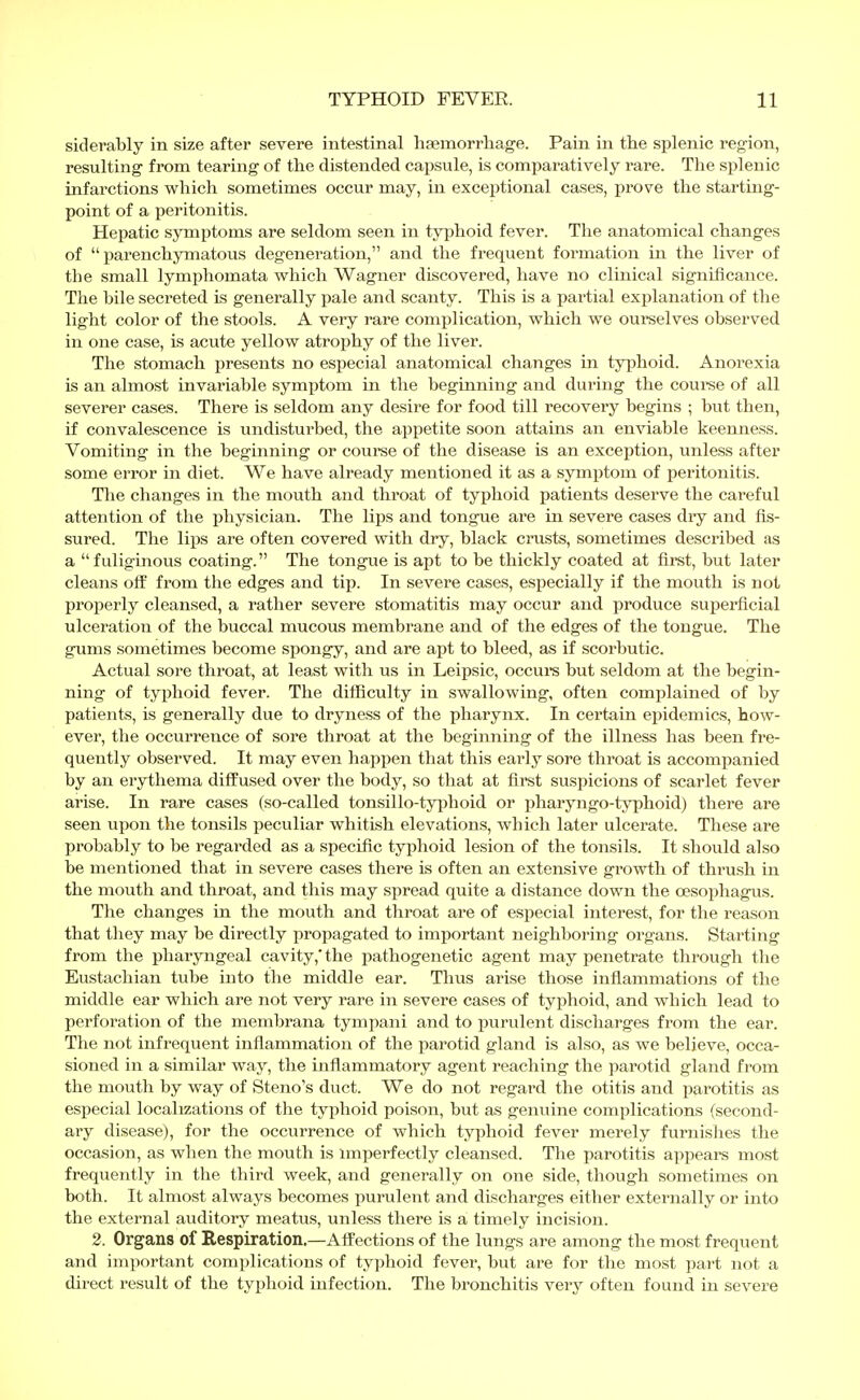 siderably in size after severe intestinal haemorrhage. Pain in the splenic region, resulting from tearing of the distended capsule, is comparatively rare. The splenic infarctions which sometimes occur may, in exceptional cases, prove the starting- point of a peritonitis. Hepatic symptoms are seldom seen in typhoid fever. The anatomical changes of parenchymatous degeneration, and the frequent formation in the liver of the small lymphomata which Wagner discovered, have no clinical significance. The bile secreted is generally pale and scanty. This is a partial explanation of the light color of the stools. A very rare complication, which we ourselves observed in one case, is acute yellow atrophy of the liver. The stomach presents no especial anatomical changes in typhoid. Anorexia is an almost invariable symptom in the beginning and during the course of all severer cases. There is seldom any desire for food till recovery begins ; but then, if convalescence is undisturbed, the appetite soon attains an enviable keenness. Vomiting in the beginning or course of the disease is an exception, unless after some error in diet. We have already mentioned it as a symptom of peritonitis. The changes in the mouth and throat of typhoid patients deserve the careful attention of the physician. The lips and tongue are in severe cases dry and As- sured. The lips are often covered with dry, black crusts, sometimes described as a fuliginous coating. The tongue is apt to be thickly coated at first, but later cleans off from the edges and tip. In severe cases, especially if the mouth is not properly cleansed, a rather severe stomatitis may occur and produce superficial ulceration of the buccal mucous membrane and of the edges of the tongue. The gums sometimes become spongy, and are apt to bleed, as if scorbutic. Actual sore throat, at least with us in Leipsic, occurs but seldom at the begin- ning of typhoid fever. The difficulty in swallowing, often complained of by patients, is generally due to dryness of the pharynx. In certain epidemics, how- ever, the occurrence of sore throat at the beginning of the illness has been fre- quently observed. It may even happen that this early sore throat is accompanied by an erythema diffused over the body, so that at first suspicions of scarlet fever arise. In rare cases (so-called tonsillo-typhoid or pharyngo-typhoid) there are seen upon the tonsils peculiar whitish elevations, which later ulcerate. These are probably to be regarded as a specific typhoid lesion of the tonsils. It should also be mentioned that in severe cases there is often an extensive growth of thrush in the mouth and throat, and this may spread quite a distance down the oesophagus. The changes in the mouth and throat are of especial interest, for the reason that they may be directly propagated to important neighboring organs. Starting from the pharyngeal cavity,'the pathogenetic agent may penetrate through the Eustachian tube into the middle ear. Thus arise those inflammations of the middle ear which are not very rare in severe cases of typhoid, and which lead to perforation of the membrana tympani and to purulent discharges from the ear. The not infrequent inflammation of the parotid gland is also, as we believe, occa- sioned in a similar way, the inflammatory agent reaching the parotid gland from the mouth by way of Steno's duct. We do not regard the otitis and parotitis as especial localizations of the typhoid poison, but as genuine complications (second- ary disease), for the occurrence of which typhoid fever merely furnishes the occasion, as when the mouth is imperfectly cleansed. The parotitis appears most frequently in the third week, and generally on one side, though sometimes on both. It almost always becomes purulent and discharges either externally or into the external auditory meatus, unless there is a timely incision. 2. Organs of Respiration,—Affections of the lungs are among the most frequent and important complications of typhoid fever, but are for the most part not a direct result of the typhoid infection. The bronchitis very often found in severe