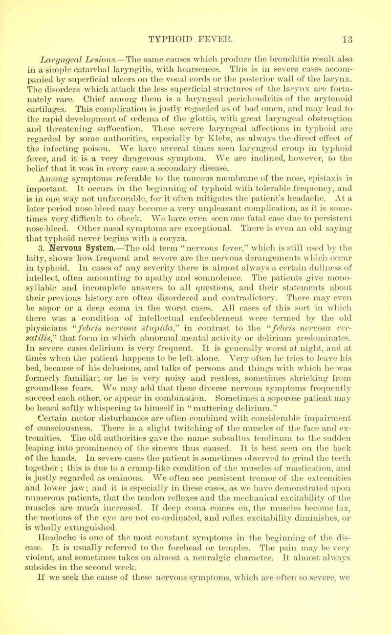 Laryngeal Lesions.—The same causes which produce the bronchitis result also in a simple catarrhal laryngitis, with hoarseness. This is in severe cases accom- panied by superficial ulcers on the vocal cords or the posterior wall of the larynx. The disorders which attack the less superficial structures of the larynx are fortu- nately rare. Chief among them is a laryngeal perichondritis of the arytenoid cartilages. This complication is justly regarded as of bad omen, and may lead to the rapid development of oedema of the glottis, with great laryngeal obstruction and threatening suffocation. These severe laryngeal affections in typhoid are regarded by some authorities, especially by Klebs, as always the direct effect of the infecting poison. We have several times seen laryngeal croup in typhoid fever, and it is a very dangerous symptom. We are inclined, however, to the belief that it was in every case a secondary disease. Among symptoms referable to the mucous membrane of the nose, epistaxis is important. It occurs in the beginning of typhoid with tolerable frequency, and is in one way not unfavorable, for it often mitigates the patient's headache. At a later period nose-bleed may become a very unpleasant complication, as it is some- times very difficult to check. We have even seen one fatal case due to persistent nose-bleed. Other nasal symptoms are exceptional. There is even an old saying that typhoid never begins with a coryza. 3. Nervous System.—The old term  nervous fever, which is still used by the laity, shows how frequent and severe are the nervous derangements which occur in typhoid. In cases of any severity there is almost always a certain dullness of intellect, often amounting to apathy and somnolence. The patients give mono- syllabic and incomplete answers to all questions, and their statements about their previous history are often disordered and contradictory. There may even be sopor or a deep coma in the worst cases. All cases of this sort in which there was a condition of intellectual enfeeblement were termed by the old physicians febris nervosa stupida, in contrast to the febris nervosa ver- satilis that form in which abnormal mental activity or delirium predominates. In severe cases delirium is very frequent. It is generally worst at night, and at times when the patient happens to be left alone. Very often he tries to leave his bed, because of his delusions, and talks of persons and things with which he was formerly familiar; or he is very noisy and restless, sometimes shrieking from groundless fears. We may add that these diverse nervous symptoms frequently succeed each other, or appear in combination. Sometimes a soporose patient may be heard softly whispering to himself in muttering delirium. Certain motor disturbances are often combined with considerable impairment of consciousness. There is a slight twitching of the muscles of the face and ex- tremities. The old authorities gave the name subsultus tendinum to the sudden leaping into prominence of the sinews thus caused. It is best seen on the back of the hands. In severe cases the patient is sometimes observed to grind the teeth together ; this is due to a cramp-like condition of the muscles of mastication, and is justly regarded as ominous. We often see persistent tremor of the extremities and lower jaw; and it is especially in these cases, as we have demonstrated upon numerous patients, that the tendon reflexes and the mechanical excitability of the muscles are much increased. If deep coma comes on, the muscles become lax, the motions of the eye are not co-ordinated, and reflex excitability diminishes, or is wholly extinguished. Headache is one of the most constant symptoms in the beginning of the dis- ease. It is usually referred to the forehead or temples. The pain may be A^ery violent, and sometimes takes on almost a neuralgic character. It almost always subsides in the second week. If we seek the cause of these nervous symptoms, which are often so severe, we