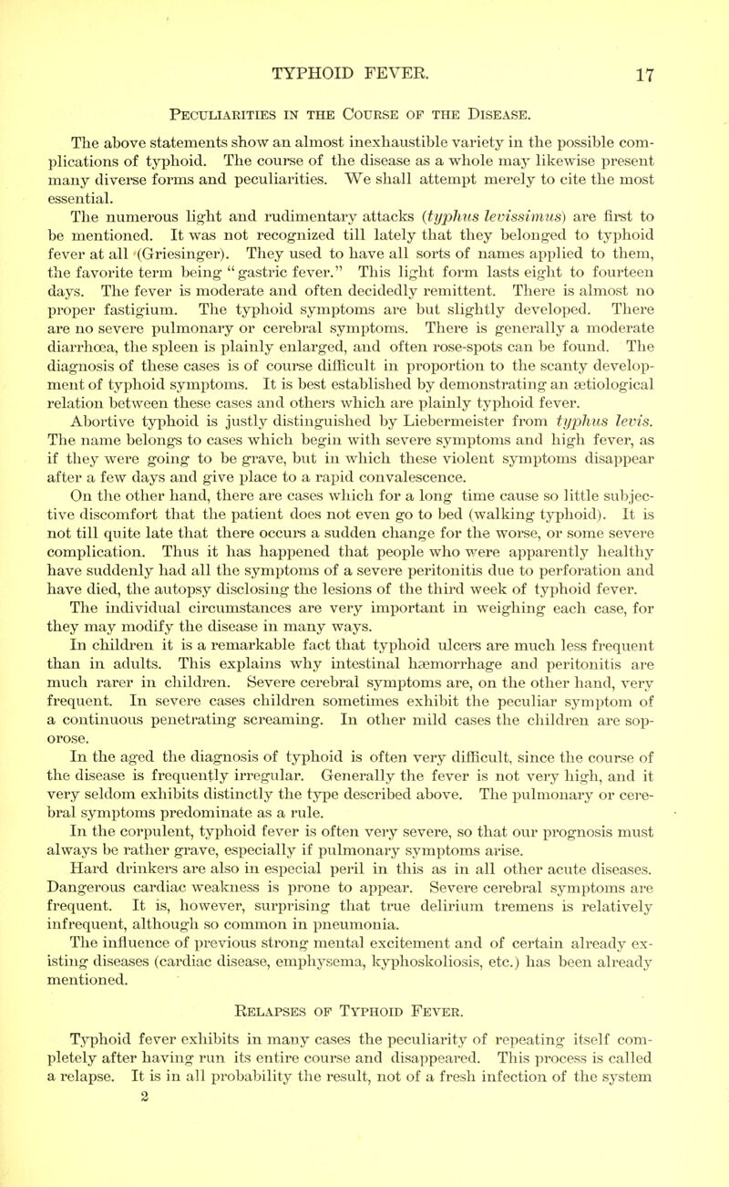 Peculiarities in the Course of the Disease. The above statements show an almost inexhaustible variety in the possible com- plications of typhoid. The course of the disease as a whole may likewise present many diverse forms and peculiarities. We shall attempt merely to cite the most essential. The numerous light and rudimentary attacks {typhus levissimus) are first to be mentioned. It was not recognized till lately that they belonged to typhoid fever at all (Griesinger). They used to have all sorts of names applied to them, the favorite term being  gastric fever. This light form lasts eight to fourteen days. The fever is moderate and often decidedly remittent. There is almost no proper fastigium. The typhoid symptoms are but slightly developed. There are no severe pulmonary or cerebral symptoms. There is generally a moderate diarrhoea, the spleen is plainly enlarged, and often rose-spots can be found. The diagnosis of these cases is of course difficult in proportion to the scanty develop- ment of typhoid symptoms. It is best established by demonstrating an aetiological relation between these cases and others which are plainly typhoid fever. Abortive typhoid is justly distinguished by Liebermeister from typhus levis. The name belongs to cases which begin with severe symptoms and high fever, as if they were going to be grave, but in which these violent symptoms disappear after a few days and give place to a rapid convalescence. On the other hand, there are cases which for a long time cause so little subjec- tive discomfort that the patient does not even go to bed (walking typhoid). It is not till quite late that there occurs a sudden change for the worse, or some severe complication. Thus it has happened that people who were apparently healthy have suddenly had all the symptoms of a severe peritonitis due to perforation and have died, the autopsy disclosing the lesions of the third week of typhoid fever. The individual circumstances are very important in weighing each case, for they may modify the disease in many ways. In children it is a remarkable fact that typhoid ulcers are much less frequent than in adults. This explains why intestinal haemorrhage and peritonitis are much rarer in children. Severe cerebral symptoms are, on the other hand, very frequent. In severe cases children sometimes exhibit the peculiar symptom of a continuous penetrating screaming. In other mild cases the children are sop- orose. In the aged the diagnosis of typhoid is often very difficult, since the course of the disease is frequently irregular. Generally the fever is not very high, and it very seldom exhibits distinctly the type described above. The pulmonary or cere- bral symptoms predominate as a rule. In the corpulent, typhoid fever is often very severe, so that our prognosis must always be rather grave, especially if pulmonary symptoms arise. Hard drinkers are also in especial peril in this as in all other acute diseases. Dangerous cardiac weakness is prone to appear. Severe cerebral symptoms are frequent. It is, however, surprising that true delirium tremens is relatively infrequent, although so common in pneumonia. The influence of previous strong mental excitement and of certain already ex- isting diseases (cardiac disease, emphysema, kyphoskoliosis, etc.) has been already mentioned. Relapses of Typhoid Fever. Typhoid fever exhibits in many cases the peculiarity of repeating itself com- pletely after having run its entire course and disappeared. This process is called a relapse. It is in all probability the result, not of a fresh infection of the system 2