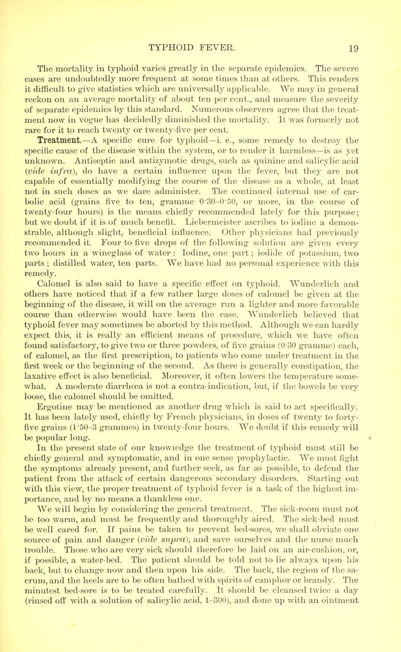 The mortality in typhoid varies greatly in the separate epidemics. The severe cases are undoubtedly more frequent at some times than at others. This renders it difficult to give statistics which are universally applicable. We may in general reckon on an average mortality of about ten per cent., and measure the severity of separate epidemics by this standard. Numerous observers agree that the treat- ment now in vogue has decidedly diminished the mortality. It was formerly not rare for it to reach twenty or twenty-five per cent. Treatment.—A specific cure for typhoid—i. e., some remedy to destroy the specific cause of the disease within the system, or to render it harmless—is as yet unknown. Antiseptic and antizymotic drugs, such as quinine and salicylic acid {vide infra), do have a certain influence upon the fever, but they are not capable of essentially modifying the course of the disease as a whole, at least not in such doses as we dare administer. The continued internal use of car- bolic acid (grains five to ten, gramme 0'30-0*50, or more, in the coui'se of twenty-four hours) is the means chiefly recommended lately for this purpose; but we doubt if it is of much benefit. Liebermeister ascribes to iodine a demon- strable, although slight, beneficial influence. Other physicians had previously recommended it. Four to five drops of the following solution are given every two hours in a wineglass of water : Iodine, one part; iodide of potassium, two parts ; distilled water, ten parts. We have had no personal experience with this remedy. Calomel is also said to have a specific effect on typhoid. Wunderlich and others have noticed that if a few rather large doses of calomel be given at the beginning of the disease, it will on the average run a lighter and more favorable course than otherwise would have been the case. Wunderlich believed that typhoid fever may sometimes be aborted by this method. Although we can hardly expect this, it is really an efficient means of procedure, which we have often found satisfactory, to give two or three powders, of five grains (0 30 gramme) each, of calomel, as the first prescription, to patients who come under treatment in the first week or the beginning of the second. As there is generally constipation, the laxative effect is also beneficial. Moreover, it often lowers the temperature some- what. A moderate diarrhoea is not a contra-indication, but, if the bowels be very loose, the calomel should be omitted. Ergotine may be mentioned as another drug which is said to act specifically. It has been lately used, chiefly by French physicians, in doses of twenty to forty- five grains (l-50-3 grammes) in twenty-four hours. We doubt if this remedy will be popular long. In the present state of our knowledge the treatment of typhoid must still be chiefly general and symptomatic, and in one sense prophylactic. We must fight the symptoms already present, and further seek, as far as possible, to defend the patient from the attack of certain dangerous secondary disorders. Starting out with this view, the proper treatment of typhoid fever is a task of the highest im- portance, and by no means a thankless one. We will begin by considering the general treatment. The sick-room must not be too warm, and must be frequently and thoroughly aired. The sick-bed must be well cared for. If pains be taken to prevent bed-sores, we shall obviate one source of pain and danger (vide supra), and save ourselves and the nurse much trouble. Those who are very sick should therefore be laid on an air-cushion, or, if possible, a water-bed. The patient should be told not to lie always upon his back, but to change now and then upon his side. The back, the region of the sa- crum, and the heels are to be often bathed with spirits of camphor or brandy. The minutest bed-sore is to be treated carefully. It should be cleansed twice a day (rinsed off with a solution of salicylic acid, 1-300), and done up with an ointment